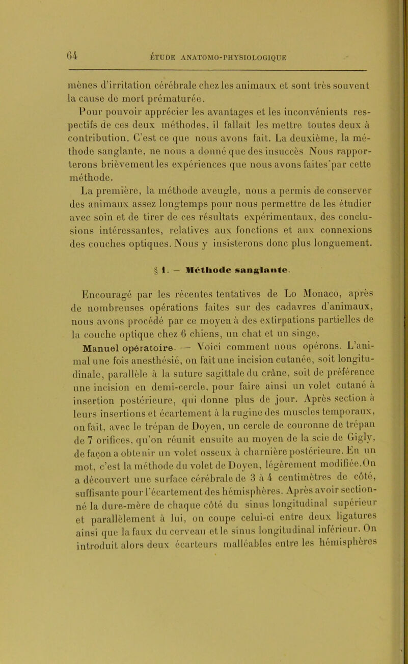mènes d’irritation cérébrale chez les animaux et sont très souvent la cause de mort prématurée. Pour pouvoir apprécier les avantages et les inconvénients res- pectifs de ces deux méthodes, il fallait les mettre toutes deux à contribution. C’est ce que nous avons fait. La deuxième, la mé- thode sanglante, ne nous a donné que des insuccès Nous rappor- terons brièvement les expériences que nous avons faites'par cette méthode. La première, la méthode aveugle, nous a permis de conserver des animaux assez longtemps pour nous permettre de les étudier avec soin et de tirer de ces résultats expérimentaux, des conclu- sions intéressantes, relatives aux fonctions et aux connexions des couches optiques. Nous y insisterons donc plus longuement. § 1. — llélliotlc sanglante. Encouragé par les récentes tentatives de Lo Monaco, après de nombreuses opérations faites sur des cadavres d’animaux, nous avons procédé par ce moyen à des extirpations partielles de la couche optique chez 6 chiens, un chat et un singe, Manuel opératoire. — Voici comment nous opérons. L’ani- mal une fois anesthésié, on fait une incision cutanée, soit longitu- dinale, parallèle à la suture sagittale du crâne, soit de préférence une incision en demi-cercle, pour faire ainsi un volet cutané a insertion postérieure, qui donne plus de jour. Après section a leurs insertions et écartement à la rugine des muscles temporaux, on fait, avec lo trépan de Doyen, un cercle de couronne de trépan de 7 orifices, qu’on réunit ensuite au moyen de la scie de Gigly, de façon a obtenir un volet osseux à charnière postérieure. En un mot, c’est la méthode du volet de Doyen, légèrement modifiée.On a découvert une surface cérébrale de 3à4 centimètres de côté, suffisante pour l’écartement des hémisphères. Après avoir section- né la dure-mère de chaque côté du sinus longitudinal supérieur et parallèlement à lui, on coupe celui-ci entre deux ligatures ainsi que la faux du cerveau et le sinus longitudinal inférieur. On introduit alors deux écarteurs malléables entre les hémisphères