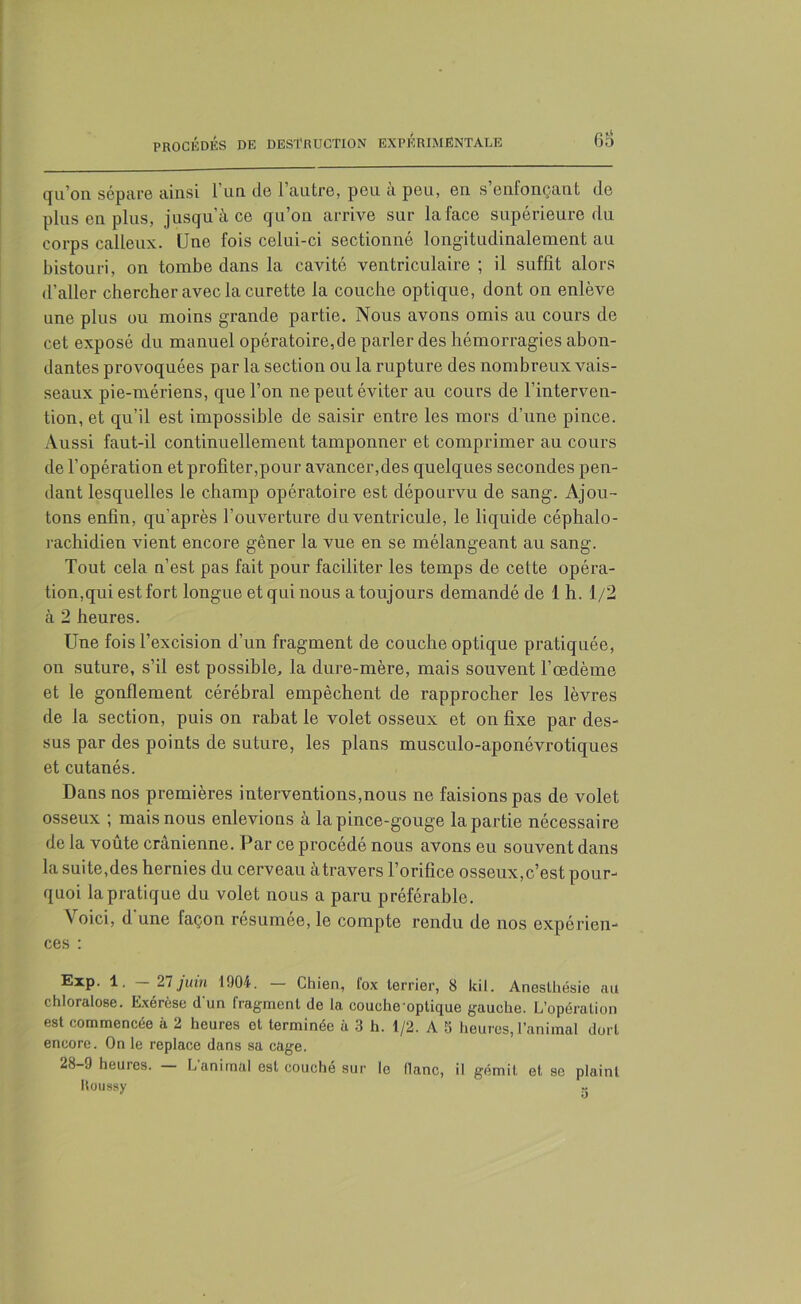 qu’on sépare ainsi l’un de l’autre, peu à peu, en s’enfonçant de plus en plus, jusqu’à ce qu’on arrive sur la face supérieure du corps calleux. Une fois celui-ci sectionné longitudinalement au bistouri, on tombe dans la cavité ventriculaire ; il suffît alors d’aller chercher avec la curette la couche optique, dont on enlève une plus ou moins grande partie. Nous avons omis au cours de cet exposé du manuel opératoire,de parler des hémorragies abon- dantes provoquées par la section ou la rupture des nombreux vais- seaux pie-mériens, que l’on ne peut éviter au cours de l’interven- tion, et qu’il est impossible de saisir entre les mors d’une pince. Aussi faut-il continuellement tamponner et comprimer au cours de l’opération et profiter,pour avancer,des quelques secondes pen- dant lesquelles le champ opératoire est dépourvu de sang. Ajou- tons enfin, qu’après l’ouverture du ventricule, le liquide céphalo- rachidien vient encore gêner la vue en se mélangeant au sang. Tout cela n’est pas fait pour faciliter les temps de cette opéra- tion,qui est fort longue et qui nous a toujours demandé de 1 h. 1/2 à 2 heures. Une fois l’excision d’un fragment de couche optique pratiquée, on suture, s’il est possible, la dure-mère, mais souvent l’oedème et le gonflement cérébral empêchent de rapprocher les lèvres de la section, puis on rabat le volet osseux et on fixe par des- sus par des points de suture, les plans musculo-aponévrotiques et cutanés. Dans nos premières interventions,nous ne faisions pas de volet osseux ; mais nous enlevions à la pince-gouge la partie nécessaire de la voûte crânienne. Par ce procédé nous avons eu souvent dans la suite,des hernies du cerveau àtravers l’orifice osseux,c’est pour- quoi la pratique du volet nous a paru préférable. \ °ici, d une façon résumée, le compte rendu de nos expérien- ces : ®XP- 1* 27juin 1904. Chien, lox terrier, 8 kil. Anesthésie au chloralose. Exérèse dun fragment de la couche optique gauche. L’opération est commencée à 2 heures et terminée à 3 h. 1/2. A 5 heures, l’animal dort encore. On le replace dans sa cage. 28-9 heures. — L’animal est couché sur le flanc, il gémit et se plaint Roussy