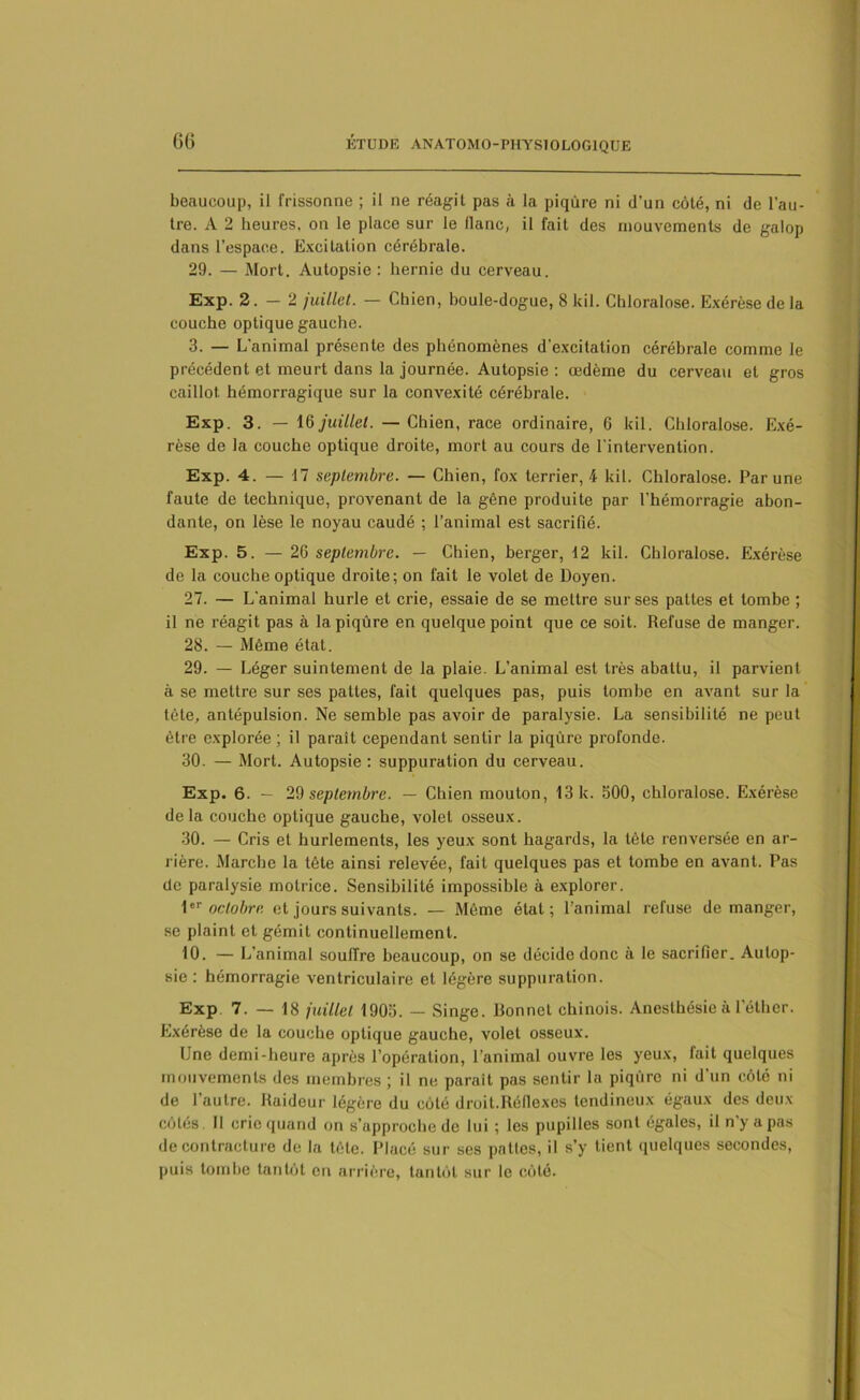beaucoup, il frissonne ; il ne réagit pas à la piqûre ni d’un côté, ni de l’au- tre. A 2 heures, on le place sur le flanc, il fait des mouvements de galop dans l’espace. Excitation cérébrale. 29. — Mort. Autopsie : hernie du cerveau. Exp. 2.-2 juillet. — Chien, boule-dogue, 8 kil. Chloralose. Exérèse de la couche optique gauche. 3. — L’animal présente des phénomènes d'excitation cérébrale comme le précédent et meurt dans la journée. Autopsie: œdème du cerveau et gros caillot hémorragique sur la convexité cérébrale. Exp. 3. — 16 juillet. — Chien, race ordinaire, 6 kil. Chloralose. Exé- rèse de la couche optique droite, mort au cours de l’intervention. Exp. 4. — 17 septembre. —• Chien, fox terrier, 4 kil. Chloralose. Par une faute de technique, provenant de la gêne produite par l’hémorragie abon- dante, on lèse le noyau caudé ; l’animal est sacrifié. Exp. 5. — 26 septembre. — Chien, berger, 12 kil. Chloralose. Exérèse de la couche optique droite; on fait le volet de Doyen. 27. — L'animal hurle et crie, essaie de se mettre sur ses pattes et tombe ; il ne réagit pas à la piqûre en quelque point que ce soit. Refuse de manger. 28. — Même état. 29. — Léger suintement de la plaie. L’animal est très abattu, il parvient à se mettre sur ses pattes, fait quelques pas, puis tombe en avant sur la tète, antépulsion. Ne semble pas avoir de paralysie. La sensibilité ne peut être explorée ; il paraît cependant sentir la piqûre profonde. 30. — Mort. Autopsie : suppuration du cerveau. Exp. 6. — 29 septembre. — Chien mouton, 13 k. 500, chloralose. Exérèse delà couche optique gauche, volet osseux. 30. — Cris et hurlements, les yeux sont hagards, la tête renversée en ar- rière. Marche la tête ainsi relevée, fait quelques pas et tombe en avant. Pas de paralysie motrice. Sensibilité impossible à explorer. 1eT octobre et jours suivants. — Même état; l’animal refuse démanger, se plaint et gémit continuellement. 10. — L’animal souffre beaucoup, on se décide donc à le sacrifier. Autop- sie : hémorragie ventriculaire et légère suppuration. Exp 7. — 18 juillet 1905. — Singe. Bonnet chinois. Anesthésie à l’éther. Exérèse de la couche optique gauche, volet osseux. Une demi-heure après l’opération, l'animal ouvre les yeux, fait quelques mouvements des membres ; il ne paraît pas sentir la piqûre ni d’un côté ni de l’autre. Raideur légère du coté droit.Réfiexes tendineux égaux des deux côtés. 11 crie quand on s’upproche de lui ; les pupilles sont égales, il n’y a pas de contracture de la tête. Placé sur ses pattes, il s’y tient quelques secondes, puis tombe tantôt en arrière, tantôt sur le côté.