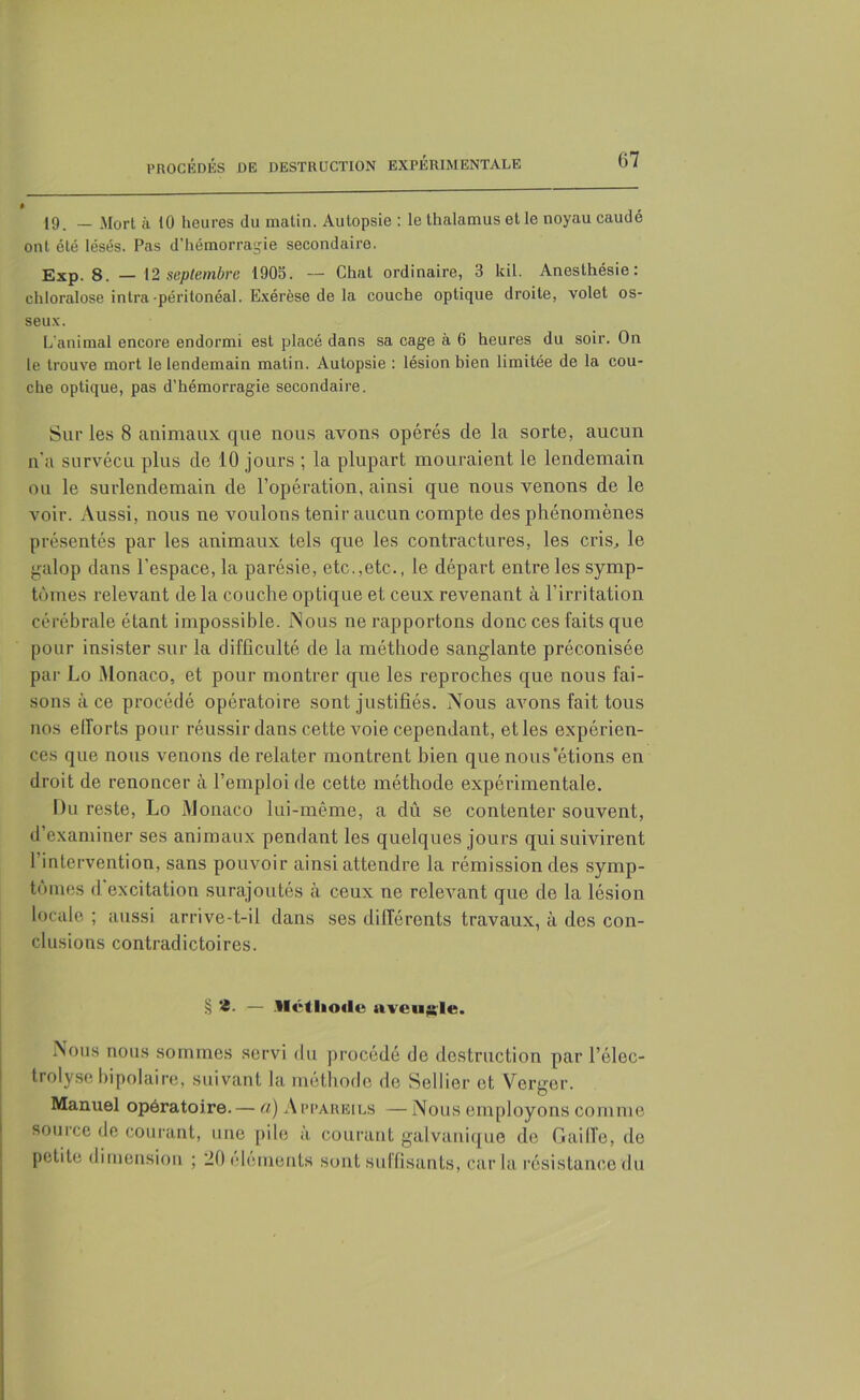 ü7 0 19. — Mort à 10 heures du matin. Autopsie : le thalamus et le noyau caudé ont été lésés. Pas d’hémorragie secondaire. Exp. 8. — 12 septembre 1905. -- Chat ordinaire, 3 kil. Anesthésie: chloralose intra-péritonéal. Exérèse de la couche optique droite, volet os- seux. L'animal encore endormi est placé dans sa cage à 6 heures du soir. On le trouve mort le lendemain malin. Autopsie : lésion bien limitée de la cou- che optique, pas d’hémorragie secondaire. Sur les 8 animaux que nous avons opérés de la sorte, aucun n'a survécu plus de 10 jours ; la plupart mouraient le lendemain ou le surlendemain de l’opération, ainsi que nous venons de le voir. Aussi, nous ne voulons tenir aucun compte des phénomènes présentés par les animaux tels que les contractures, les cris, le galop dans l'espace, la parésie, etc.,etc., le départ entre les symp- tômes relevant de la couche optique et ceux revenant à l’irritation cérébrale étant impossible. Nous ne rapportons donc ces faits que pour insister sur la difficulté de la méthode sanglante préconisée par Lo Monaco, et pour montrer que les reproches que nous fai- sons à ce procédé opératoire sont justifiés. Nous avons fait tous nos efforts pour réussir dans cette voie cependant, etles expérien- ces que nous venons de relater montrent bien que nous’étions en droit de renoncer à l’emploi de cette méthode expérimentale. Du reste, Lo Monaco lui-même, a dû se contenter souvent, d’examiner ses animaux pendant les quelques jours qui suivirent l’intervention, sans pouvoir ainsi attendre la rémission des symp- tômes d'excitation surajoutés à ceux ne relevant que de la lésion locale ; aussi arrive-t-il dans ses différents travaux, à des con- clusions contradictoires. § '<8- — Méthode aveugle. Nous nous sommes servi du procédé de destruction par l’éloc- trolyse bipolaire, suivant la méthode de Sellier et Verger. Manuel opératoire. — a) Appareils — Nous employons comme source de courant, une pile à courant galvanique de G ai Ile, de petite dimension ; 20 (déments sont suffisants, caria résistance du
