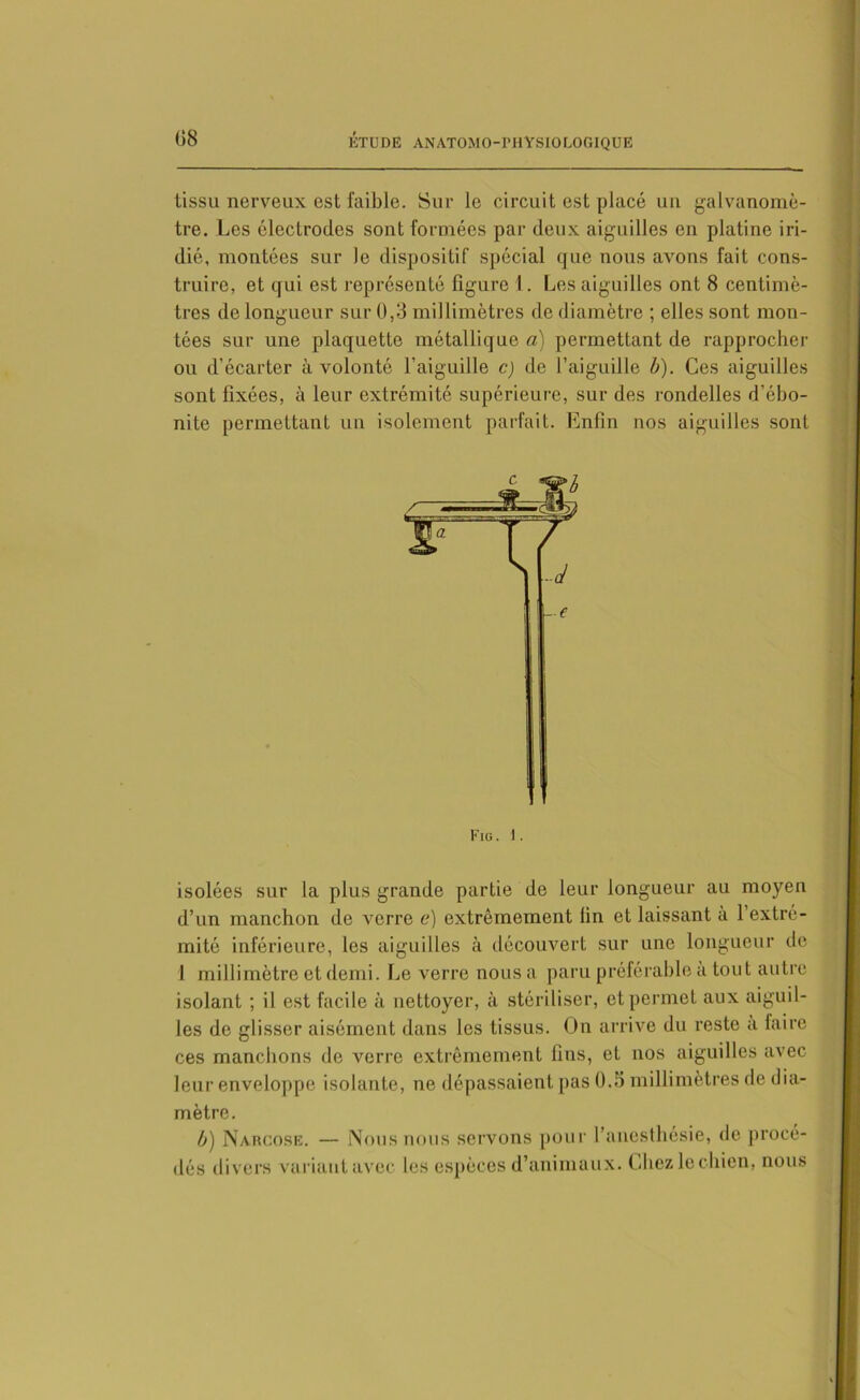 tissu nerveux est faible. Sur le circuit est placé un galvanomè- tre. Les électrodes sont formées par deux aiguilles en platine iri- dié, montées sur le dispositif spécial que nous avons fait cons- truire, et qui est représenté figure 1. Les aiguilles ont 8 centimè- tres de longueur sur 0,3 millimètres de diamètre ; elles sont mon- tées sur une plaquette métallique a) permettant de rapprocher ou d’écarter à volonté l'aiguille c) de l’aiguille b). Ces aiguilles sont fixées, à leur extrémité supérieure, sur des rondelles d’ôbo- nite permettant un isolement parfait. Enfin nos aiguilles sont Fig. I. isolées sur la plus grande partie de leur longueur au moyen d’un manchon de verre e) extrêmement lin et laissant à l’extré- mité inférieure, les aiguilles à découvert sur une longueur de 1 millimètre et demi. Le verre nous a paru préférable a tout autre isolant ; il est facile à nettoyer, à stériliser, et permet aux aiguil- les de glisser aisément dans les tissus. On arrive du reste a faire ces manchons de verre extrêmement fins, et nos aiguilles avec leur enveloppe isolante, ne dépassaient pas 0.5 millimètres de dia- mètre. b) Narcose. — Nous nous servons pour l’anesthésie, de procé- dés divers variant avec les espèces d’animaux. Chez le chien, nous