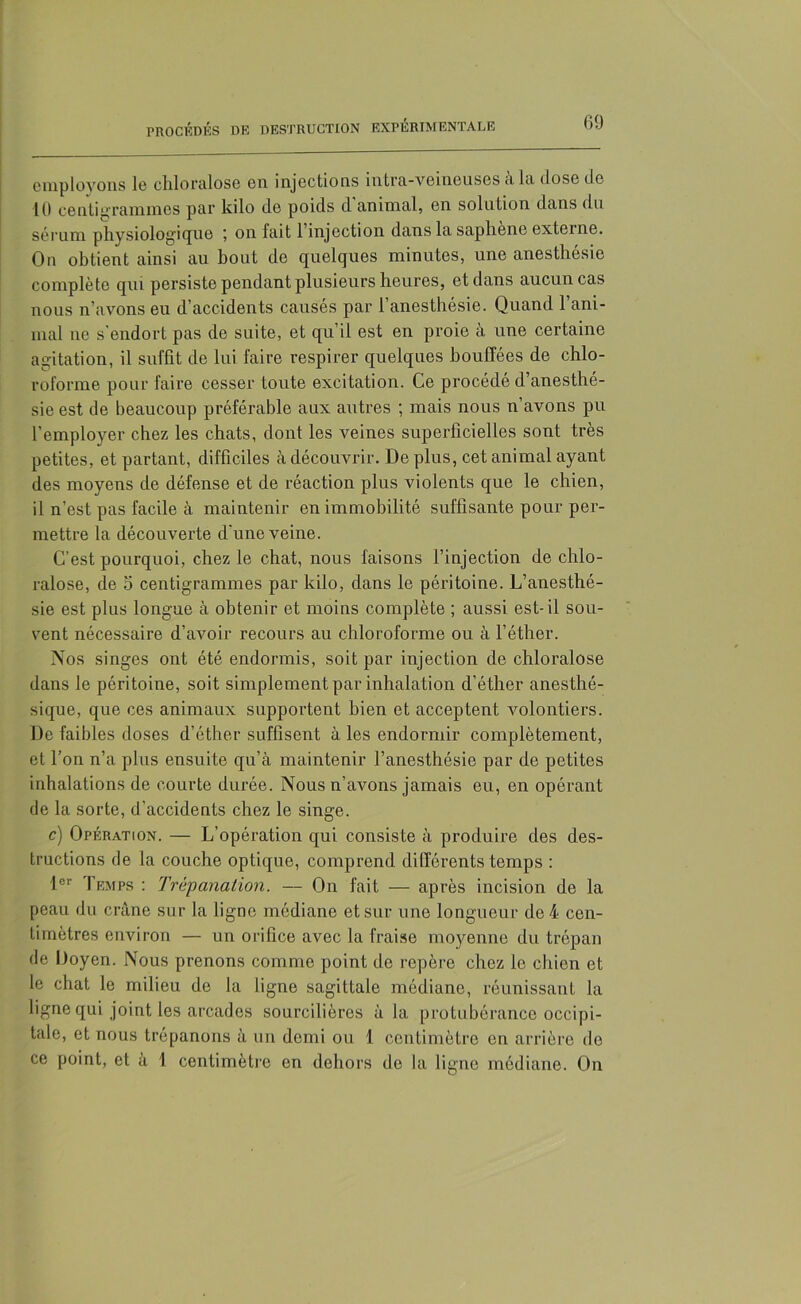 employons le chloralose en injections intra-veineuses à la dose de 10 centigrammes par kilo de poids d'animal, en solution dans du sérum physiologique ; on fait 1 injection dans la saphene externe. Ou obtient ainsi au bout de quelques minutes, une anesthésie complète qui persiste pendant plusieurs heures, et dans aucun cas nous n’avons eu d’accidents causés par l’anesthésie. Quand l’ani- mal ne s'endort pas de suite, et qu’il est en proie à une certaine agitation, il suffit de lui faire respirer quelques bouffées de chlo- roforme pour faire cesser toute excitation. Ce procédé d’anesthé- sie est de beaucoup préférable aux autres ; mais nous n’avons pu l’employer chez les chats, dont les veines superficielles sont très petites, et partant, difficiles à découvrir. De plus, cet animal ayant des moyens de défense et de réaction plus violents que le chien, 11 n’est pas facile à maintenir en immobilité suffisante pour per- mettre la découverte d'une veine. C’est pourquoi, chez le chat, nous faisons l’injection de chlo- ralose, de 5 centigrammes par kilo, dans le péritoine. L’anesthé- sie est plus longue à obtenir et moins complète ; aussi est-il sou- vent nécessaire d’avoir recours au chloroforme ou à l’éther. Nos singes ont été endormis, soit par injection de chloralose dans le péritoine, soit simplement par inhalation d’éther anesthé- sique, que ces animaux supportent bien et acceptent volontiers. De faibles doses d’éther suffisent à les endormir complètement, et l’on n’a plus ensuite qu’à maintenir l’anesthésie par de petites inhalations de courte durée. Nous n’avons jamais eu, en opérant de la sorte, d’accidents chez le singe. c) Opération. — L’opération qui consiste à produire des des- tructions de la couche optique, comprend différents temps : lor Temps : Trépanation. — On fait — après incision de la peau du crâne sur la ligne médiane et sur une longueur de 4 cen- timètres environ — un orifice avec la fraise moyenne du trépan de Doyen. Nous prenons comme point de repère chez le chien et le chat le milieu de la ligne sagittale médiane, réunissant la ligne qui joint les arcades sourcilières à la protubérance occipi- tale, et nous trépanons à un demi ou 1 centimètre en arrière do ce point, et à 1 centimètre en dehors de la ligne médiane. On