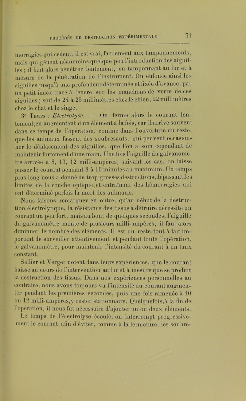 momifies qui cèdent, il est vrai, taciIcnicot aux tamponnements, mais qui gênent néanmoins quelque peu rintroduction des aiguil- les ; il faut alors pénétrer lentement, en tamponnant au fur et à mesure de la pénétration de l’instrument. On enfonce ainsi les aiguilles jusqu’à une profondeur déterminée et fixée d'avance, par un petit index tracé à l’encre sur les manchons de verre de ces aiguilles : soit de 24 à 25 millimètres chez le chien, 22 millimètres O 7 chez le chat et le singe. 3e Temps : Electrolyse. — On ferme alors le courant len- tement,en augmentant d’un élément à la fois, car il arrive souvent dans ce temps de l’opération, comme dans l’ouverture du reste, que les animaux fassent des soubresauts, qui peuvent occasion- ner le déplacement des aiguilles, que l’on a soin cependant de maintenir fortement d’une main. Une fois l’aiguille du galvanomè- tre arrivée à 8, 10, 12 milli-ampères, suivant les cas, on laisse passer le courant pendant 8 à 10 minutes au maximum. Un temps plus long nous a donné de trop grosses destructions,dépassant les limites de la couche optique,et entraînant des hémorragies qui ont déterminé parfois la mort des animaux. Nous faisons remarquer en outre, qu’au début de la destruc- tion électrolytique, la résistance des tissus à détruire nécessite un courant un peu fort, mais au bout de quelques secondes, l’aiguille du galvanomètre monte de plusieurs milli-ampères, il faut alors diminuer le nombre des éléments. Il est du reste tout à fait im- portant de surveiller attentivement et pendant toute l’opération, le galvanomètre, pour maintenir l’intensité du courant à un taux constant. Sellier et Verger notent dans leurs expériences, que le courant baisse au cours de l’intervention au fur et à mesure que se produit la destruction des tissus. Dans nos expériences personnelles au contraire, nous avons toujours vu l’intensité du courant augmen- ter pendant les premières secondes, puis une fois ramenée à 10 ou 12 milli-ampères,y rester stationnaire. Quelquefois,à la fin de l’opération, il nous fut nécessaire d’ajouter un ou deux éléments. Le temps de l’électrolyse écoulé, ou interrompt progressive- ment le courant afin d'éviter, comme à la fermeture, les soubre-