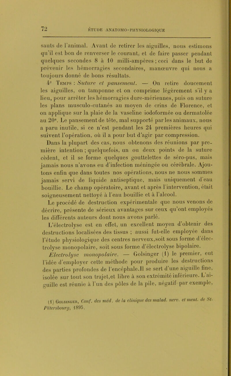 7 2 sauts île l’animal. Avant de retirer les aiguilles, nous estimons qu'il est bon de renverser le courant, et de faire passer pendant quelques secondes 8 à 10 milli-ampères ; ceci dans le but de prévenir les hémorragies secondaires, manœuvre qui nous a toujours donné de bons résultats. 4e Temps : Suture et 'pansement. — On retire doucement les aiguilles, on tamponne et on comprime légèrement s’il y a lieu, pour arrêter les hémorragies dure-mérionnes, puis on suture les plans inusculo-cutanés au moyen de crins de Florence, et on applique sur la plaie de la vaseline iodoformée ou dermatolée au 20®. Le pansement de tête, mal supporté par les animaux, nous a paru inutile, si ce n’est pendant les 24 premières heures qui suivent l’opération, où il a pour but d’agir par compression. Dans la plupart des cas, nous obtenons des réunions par pre- mière intention ; quelquefois, un ou deux points de la suture cèdent, et il se forme quelques gouttelettes de séro-pus, mais jamais nous n’avons eu d'infection méningée ou cérébrale. Ajou- tons enfin que dans toutes nos opérations, nous ne nous sommes jamais servi de liquide antiseptique, mais uniquement d'eau bouillie. Le champ opératoire, avant et après l’intervention, était soigneusement nettoyé à l'eau bouillie et à l’alcool. Le procédé de destruction expérimentale que nous venons de décrire, présente de sérieux avantages sur ceux qu’ont employés les différents auteurs dont nous avons parlé. L’électrolyse est en effet, un excellent moyen d’obtenir des destructions localisées des tissus ; aussi fut-elle employée dans l’étude physiologique des centres nerveux,soit sous forme d élec- trolyse monopolaire, soit sous forme il’électrolyse bipolaire. Electrolyse monopolaire. — Golsinger (1) le premier, eut l’idée d’employer cette méthode pour produire les destructions des parties profondes de l’encéphale.Il se sert d une aiguille fine, isolée sur tout son trajet,et libre à son extrémité inférieure. L'ai- guille est réunie à l’un des pôles de la pile, négalii par exemple, (d) OoLsiNGiiii, Conf. des méd. delà clinique des malad. nerv. et ment, de St- Pétersboury, 4895.