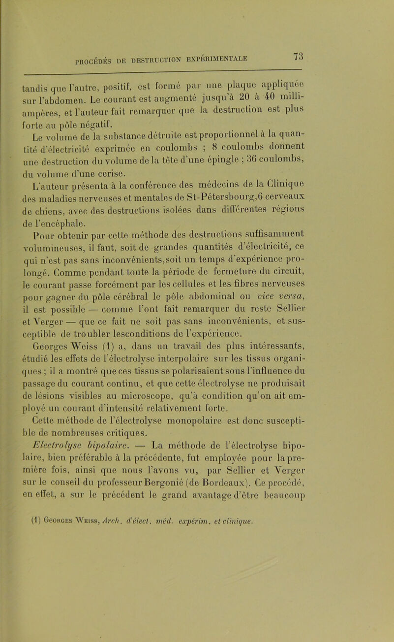 tandis que l’autre, positif, est formé par une plaque appliquée sur l’abdomen. Le courant est augmenté jusqu’à 20 à 40 milli- ampères, et l'auteur fait remarquer que la destruction est plus forte au pôle négatif. Le volume de la substance détruite est proportionnel à la quan- tité d’électricité exprimée en coulombs ; 8 coulombs donnent une destruction du volume de la tête d’une épingle ; 36 coulombs, du volume d’une cerise. L'auteur présenta à la conférence des médecins de la Clinique des maladies nerveuses et mentales de St-Pétersbourg,6 cerveaux de chiens, avec des destructions isolées dans différentes régions de l’encéphale. Pour obtenir par cette méthode des destructions suffisamment volumineuses, il faut, soit de grandes quantités d’électricité, ce qui n'est pas sans inconvénients,soit un temps d’expérience pro- longé. Comme pendant toute la période de fermeture du circuit, le courant passe forcément par les cellules et les fibres nerveuses pour gagner du pôle cérébral le pôle abdominal ou vice versa, il est possible — comme l’ont fait remarquer du reste Sellier et Verger — que ce fait ne soit pas sans inconvénients, et sus- ceptible de troubler lesconditions de l'expérience. Georges Weiss (1) a, dans un travail des plus intéressants, étudié les effets de l'électrolyse interpolaire sur les tissus organi- ques ; il a montré que ces tissus se polarisaient sous l’influence du passage du courant continu, et que cette électrolyse ne produisait de lésions visibles au microscope, qu’à condition qu’on ait em- ployé un courant d’intensité relativement forte. Cette méthode de l’électrolyse monopolaire est donc suscepti- ble de nombreuses critiques. Electrolyse bipolaire. — La méthode de l’électrolyse bipo- laire, bien préférable à la précédente, fut employée pour la pre- mière fois, ainsi que nous l’avons vu, par Sellier et Verger sur le conseil du professeur Bergonié (de Bordeaux). Ce procédé, en ell'et, a sur le précédent le grand avantage d’être beaucoup (1) GeoRGEs Weiss, Arcli. d'élect. mâd. expérim. et clinique.