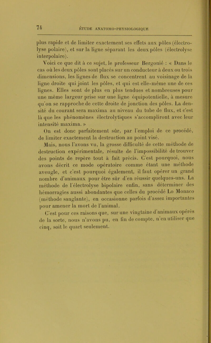 plus rapide et de limiter exactement ses effets aux pôles (électro- lyse polaire), et sur la ligne séparant les deux pôles (électrolyse interpolaire). Voici ce que dit à ce sujet, le professeur Bergonié : « Dans le cas où les deux pôles sont placés sur un conducteur à deux ou trois dimensions, les lignes de flux se concentrent au voisinage de la ligne droite qui joint les pôles, et qui est elle-même une de ces lignes. Elles sont de plus en plus tendues et nombreuses pour une même largeur prise sur une ligne équipotentielle, à mesure qu'on se rapproche de cette droite do jonction des pôles. La den- sité du courant sera maxima au niveau du tube de tlux, et c’est là que les phénomènes électrolytiques s’accompliront avec leur intensité maxima. » On est donc parfaitement sûr, par l'emploi de ce procédé, de limiter exactement la destruction au point visé. Mais, nous l’avons vu, la grosse difficulté de cette méthode de destruction expérimentale, résulte de l’impossibilité de trouver des points de repère tout à fait précis. C’est pourquoi, nous avons décrit ce mode opératoire comme étant une méthode aveugle, et c’est pourquoi également, il faut opérer un grand nombre d’animaux pour être sur d'en réussir quelques-uns. La méthode de l électrolyse bipolaire enfin, sans déterminer des hémorragies aussi abondantes que celles du procédé Lo Monaco (méthode sanglante), en occasionne parfois d’assez importantes pour amener la mort de l’animal. C est pour ces raisons que, sur une vingtaine d animaux opéiés de la sorte, nous n’avons pu, en fin de compte, n en utiliser que cinq, soit le quart seulement.