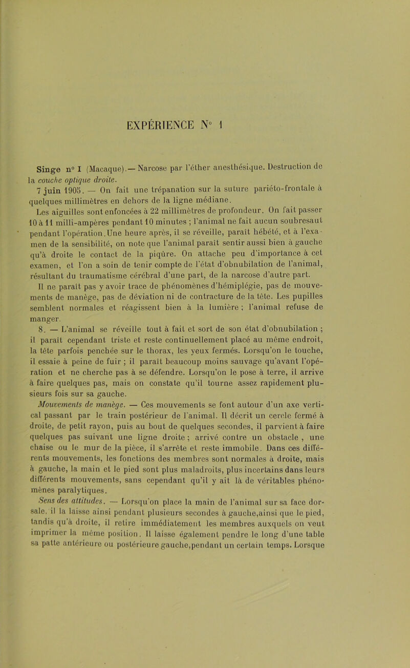 EXPÉRIENCE N° I Singe n° I (Macaque).— Narcose par l’éther anesthésique. Destruction de la couche optique droite. 7 juin 1905. — On fait une trépanation sur la suture pariéto-frontale à quelques millimètres en dehors de la ligne médiane. Les aiguilles sont enfoncées à 22 millimètres de profondeur. On fait passer 10 à 11 milli-ampères pendant 10 minutes ; l’animal ne lait aucun soubresaut pendant l’opération .Une heure après, il se réveille, paraît hébété, et à 1 exa- men de la sensibilité, on note que l’animal parait sentir aussi bien à gauche qu’à droite le contact de la piqûre. On attache peu d'importance à cet examen, et l’on a soin de tenir compte de l’état d’obnubilation de l’animal, résultant du traumatisme cérébral d’une part, de la narcose d’autre part. Il ne parait pas y avoir trace de phénomènes d’hémiplégie, pas de mouve- ments de manège, pas de déviation ni de contracture de la tête. Les pupilles semblent normales et réagissent bien à la lumière ; l’animal refuse de manger. 8. — L’animal se réveille tout à fait et sort de son état d’obnubilation ; 11 parait cependant triste et reste continuellement placé au même endroit, la tète parfois penchée sur le thorax, les yeux fermés. Lorsqu’on le touche, il essaie à peine de fuir ; il paraît beaucoup moins sauvage qu’avant l’opé- ration et ne cherche pas à se défendre. Lorsqu’on le pose à terre, il arrive à faire quelques pas, mais on constate qu’il tourne assez rapidement plu- sieurs fois sur sa gauche. Mouvements de manège. — Ces mouvements se font autour d’un axe verti- cal passant par le train postérieur de l’animal. Il décrit un cercle fermé à droite, de petit rayon, puis au bout de quelques secondes, il parvient à faire quelques pas suivant une ligne droite ; arrivé contre un obstacle , une chaise ou le mur de la pièce, il s’arrête et reste immobile. Dans ces diffé- rents mouvements, les fonctions des membres sont normales à droite, mais à gauche, la main et le pied sont plus maladroits, plus incertains dans leurs différents mouvements, sans cependant qu’il y ait là de véritables phéno- mènes paralytiques. Sens des altitudes. — Lorsqu’on place la main de l’animal sur sa face dor- sale, il la laisse ainsi pendant plusieurs secondes à gauche,ainsi que le pied, tandis qu’à droite, il retire immédiatement les membres auxquels on veut imprimer la même position. Il laisse également pendre le long d’une table sa patte antérieure ou postérieure gauche,pendant un certain temps. Lorsque