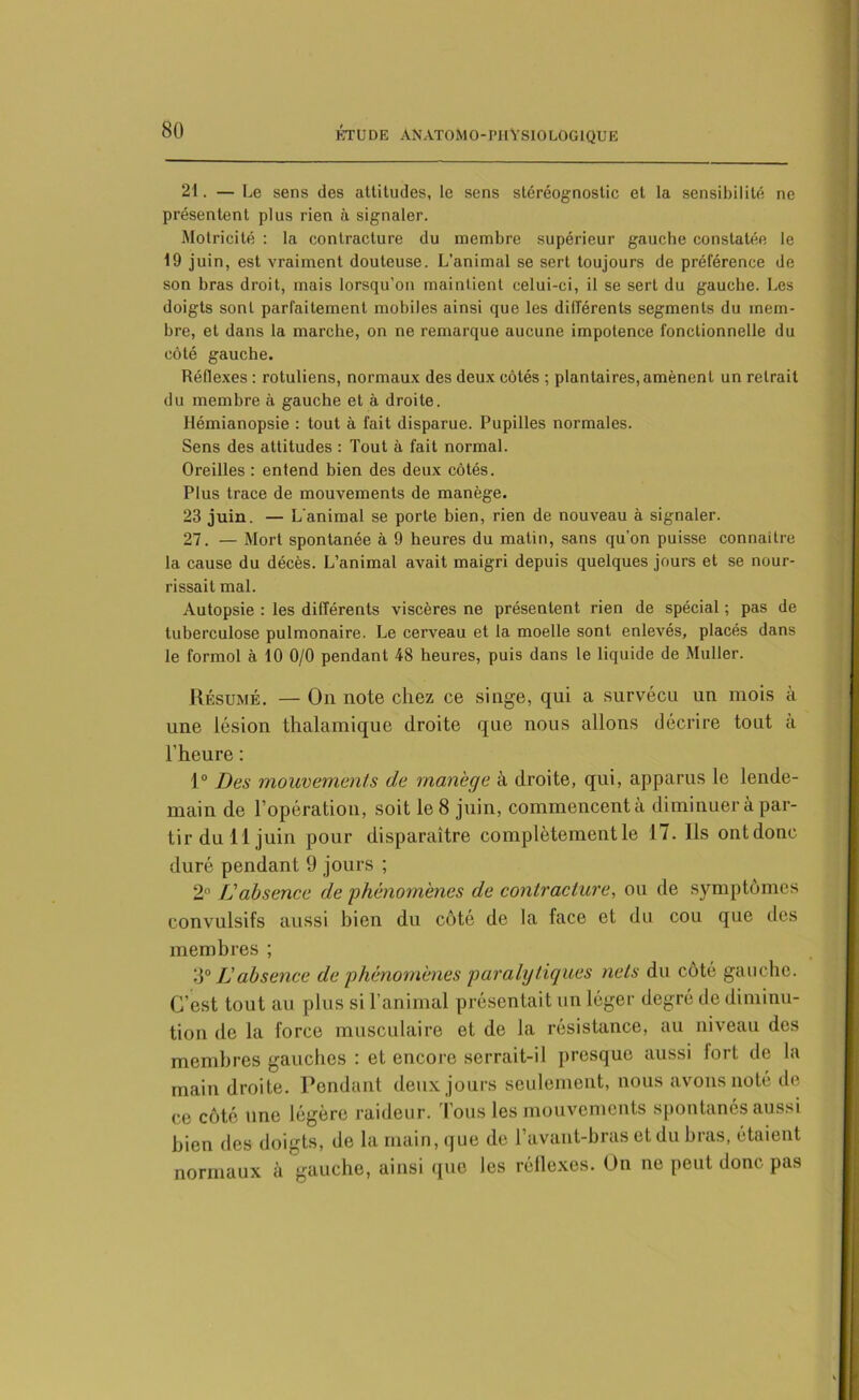 21. — Le sens des attitudes, le sens stéréognostic et la sensibilité ne présentent plus rien à signaler. Motricité : la contracture du membre supérieur gauche constatée le 19 juin, est vraiment douteuse. L’animal se sert toujours de préférence de son bras droit, mais lorsqu’on maintient celui-ci, il se sert du gauche. Les doigts sont parfaitement mobiles ainsi que les différents segments du mem- bre, et dans la marche, on ne remarque aucune impotence fonctionnelle du côté gauche. Réflexes : rotuliens, normaux des deux côtés ; plantaires, amènent un retrait du membre à gauche et à droite. Hémianopsie : tout à fait disparue. Pupilles normales. Sens des attitudes : Tout à fait normal. Oreilles : entend bien des deux côtés. Plus trace de mouvements de manège. 23 juin. — L'animal se porte bien, rien de nouveau à signaler. 27. — Mort spontanée à 9 heures du matin, sans qu’on puisse connaître la cause du décès. L’animal avait maigri depuis quelques jours et se nour- rissait mal. Autopsie : les différents viscères ne présentent rien de spécial ; pas de tuberculose pulmonaire. Le cerveau et la moelle sont enlevés, placés dans le formol à 10 0/0 pendant 48 heures, puis dans le liquide de Muller. Résumé. — On note chez ce singe, qui a survécu un mois à une lésion thalamique droite que nous allons décrire tout à l'heure : 1° Des mouvements de manège à droite, qui, apparus le lende- main de l’opération, soit le 8 juin, commoncenta diminuer à par- tir du 11 juin pour disparaître complètement le 17. Ils ontdonc duré pendant 9 jours ; 2° L'absence de phénomènes de contracture, ou de symptômes convulsifs aussi hion du côté de la face et du cou que des membres ; o° JJ absence de phénomènes paralytiques nets du côté gauche. C’est tout au plus si l’animal présentait un léger degré de diminu- tion de la force musculaire et de la résistance, au niveau dos membres gauches : et encore serrait-il presque aussi fort de la main droite. Pendant deux jours seulement, nous avons noté de ce côté une légère raideur. Tous les mouvements spontanés aussi bien des doigts, de la main, que de l’avant-bras et du bras, étaient normaux à gauche, ainsi que les réflexes. On ne peut donc pas