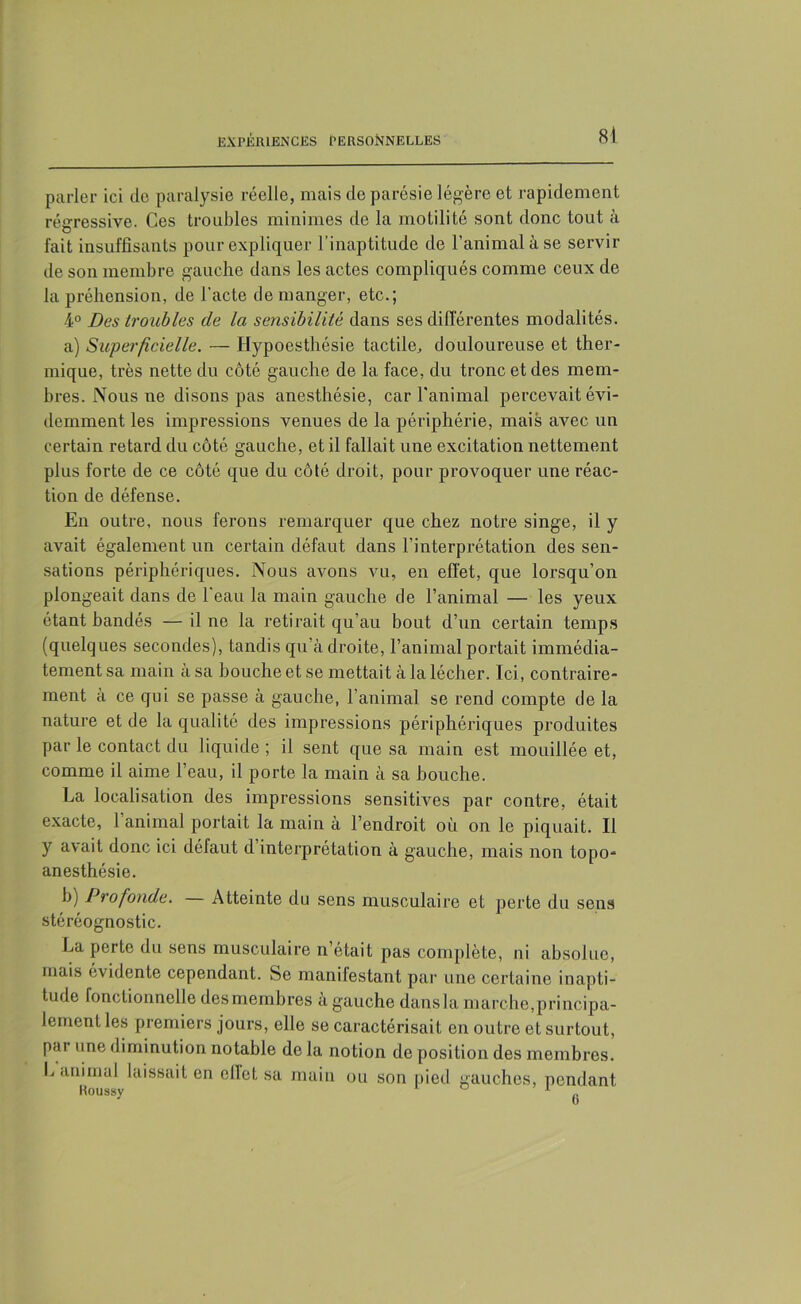 8) parler ici de paralysie réelle, mais de parésie légère et rapidement régressive. Ces troubles minimes de la motilité sont donc tout à fait insuffisants pour expliquer l’inaptitude de l’animal à se servir de son membre gauche dans les actes compliqués comme ceux de la préhension, de l’acte de manger, etc.; 4° Des troubles cle la sensibilité dans ses différentes modalités. a) Superficielle. — Hypoesthésie tactile, douloureuse et ther- mique, très nette du côté gauche de la face, du tronc et des mem- bres. Nous ne disons pas anesthésie, car l'animal percevait évi- demment les impressions venues de la périphérie, mais avec un certain retard du côté gauche, et il fallait une excitation nettement plus forte de ce côté que du côté droit, pour provoquer une réac- tion de défense. En outre, nous ferons remarquer que chez notre singe, il y avait également un certain défaut dans l’interprétation des sen- sations périphériques. Nous avons vu, en effet, que lorsqu’on plongeait dans de l’eau la main gauche de l’animal — les yeux étant handés — il ne la retirait qu’au bout d’un certain temps (quelques secondes), tandis qu’à droite, l’animal portait immédia- tement sa main à sa bouche et se mettait à la lécher. Ici, contraire- ment a ce qui se passe à gauche, l’animal se rend compte de la nature et de la qualité des impressions périphériques produites par le contact du liquide ; il sent que sa main est mouillée et, comme il aime l’eau, il porte la main à sa bouche. La localisation des impressions sensitives par contre, était exacte, l’animal portait la main à l’endroit où on le piquait. Il y avait donc ici défaut d’interprétation à gauche, mais non topo- anesthésie. b) Profonde. — Atteinte du sens musculaire et perte du sens stéréognostic. La perte du sens musculaire n’était pas complète, ni absolue, mais évidente cependant. Se manifestant par une certaine inapti- tude fonctionnelle des membres a gauche dansla marche,principa- lement les premiers jours, elle se caractérisait en outre et surtout, par une diminution notable de la notion de position des membres. L animal laissait en effet sa main ou son pied gauches, pendant.