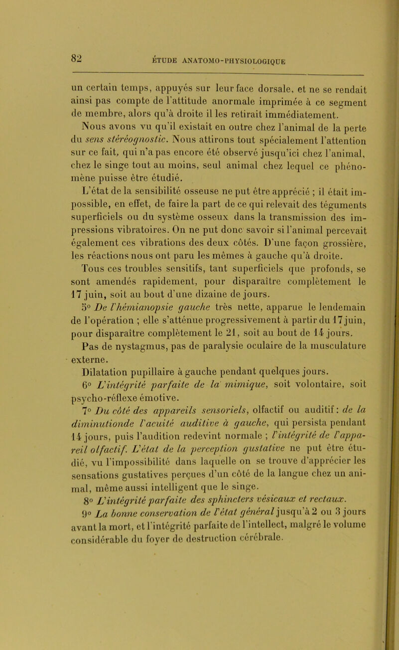 un certain temps, appuyés sur leur face dorsale, et ne se rendait ainsi pas compte de l’attitude anormale imprimée à ce segment de membre, alors qu’à droite il les retirait immédiatement. Nous avons vu qu’il existait en outre chez l’animal de la perte du sens stéréognostic. Nous attirons tout spécialement l’attention sur ce fait, qui n’a pas encore été observé jusqu’ici chez l’animal, chez le singe tout au moins, seul animal chez lequel ce phéno- mène puisse être étudié. L’état de la sensibilité osseuse ne put être apprécié ; il était im- possible, en effet, de faire la part de ce qui relevait des téguments superficiels ou du système osseux dans la transmission des im- pressions vibratoires. On ne put donc savoir si l’animal percevait également ces vibrations des deux côtés. D'une façon grossière, les réactions nous ont paru les mêmes à gauche qu’à droite. Tous ces troubles sensitifs, tant superficiels que profonds, se sont amendés rapidement, pour disparaître complètement le 17 juin, soit au bout d’une dizaine de jours. 5° De l'hémianopsie gauche très nette, apparue le lendemain de l’opération ; elle s’atténue progressivement à partir du 17 juin, pour disparaître complètement le 21, soit au bout de 14 jours. Pas de nystagmus, pas de paralysie oculaire de la musculature externe. Dilatation pupillaire à gauche pendant quelques jours. 6° L'intégrité parfaite de la: mimique, soit volontaire, soit psycho-réflexe émotive. 7° Du côté des appareils sensoriels, olfactif ou auditif: de la diminutionde l'acuité auditive à gauche, qui persista pendant 14 jours, puis l’audition redevint normale ; l'intégrité de l'appa- reil olfactif. L'état de la perception gustative ne put être étu- dié, vu l’impossibilité dans laquelle on se trouve d’apprécier les sensations gustatives perçues d’un côté de la langue chez un ani- mal, même aussi intelligent que le singe. 8° L'intégrité parfaite des sphincters vésicaux et rectaux. 9° La bonne conservation de l'état général jusqu a 2 ou 3 jours avant la mort, et l’intégrité parfaite de l’intellect, malgré le volume considérable du foyer de destruction cérébrale.