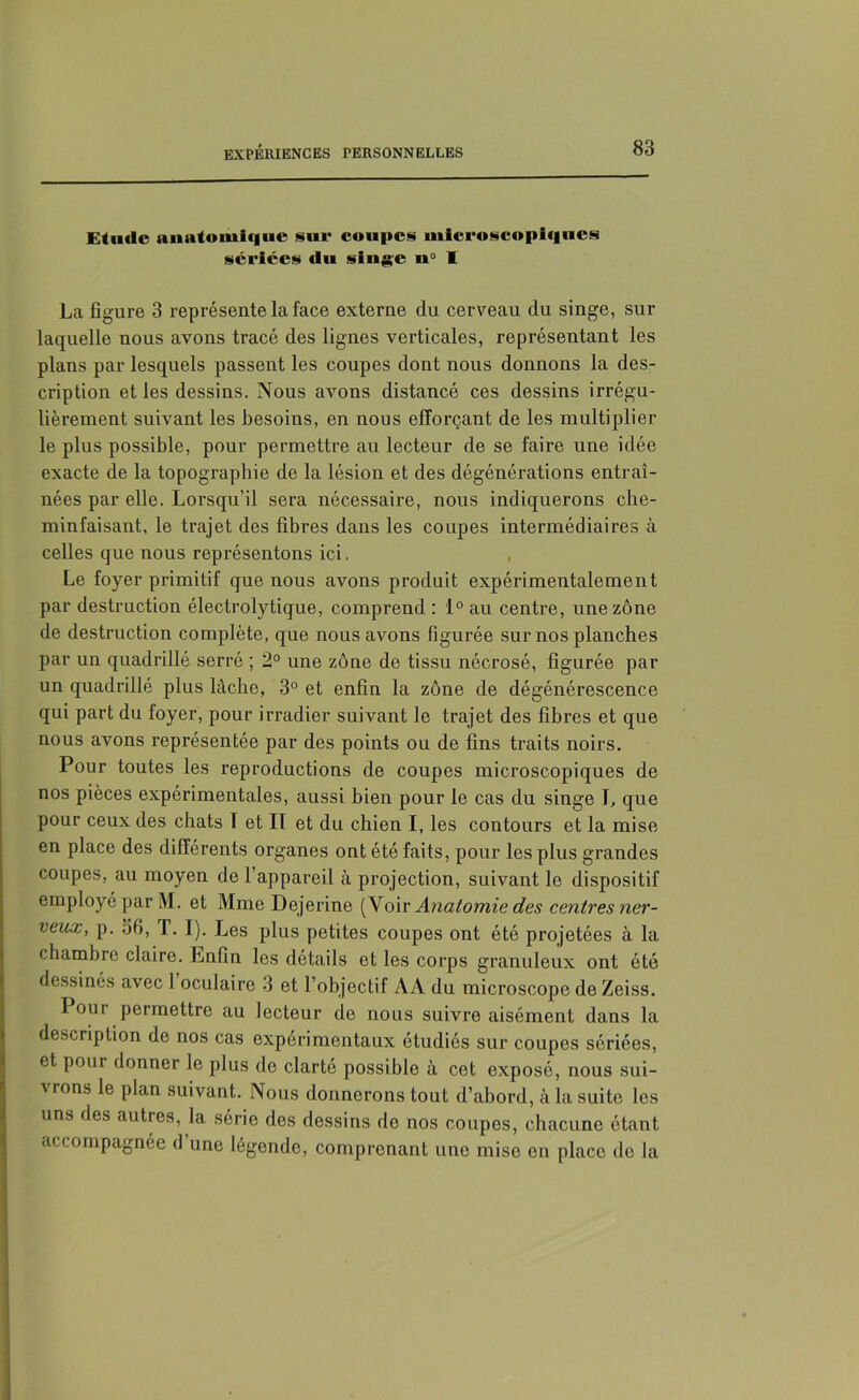 Etude anatomique sur coupes microscopiques sériées du singe u° I La figure 3 représente la face externe du cerveau du singe, sur laquelle nous avons tracé des lignes verticales, représentant les plans par lesquels passent les coupes dont nous donnons la des- cription et les dessins. Nous avons distancé ces dessins irrégu- lièrement suivant les besoins, en nous efforçant de les multiplier le plus possible, pour permettre au lecteur de se faire une idée exacte de la topographie de la lésion et des dégénérations entraî- nées par elle. Lorsqu’il sera nécessaire, nous indiquerons che- minfaisant, le trajet des fibres dans les coupes intermédiaires à celles que nous représentons ici. Le foyer primitif que nous avons produit expérimentalement par destruction électrolytique, comprend : 1° au centre, une zone de destruction complète, que nous avons figurée sur nos planches par un quadrillé serré ; 2° une zone de tissu nécrosé, figurée par un quadrillé plus lâche, 3° et enfin la zone de dégénérescence qui part du loyer, pour irradier suivant le trajet des fibres et que nous avons représentée par des points ou de fins traits noirs. Pour toutes les reproductions de coupes microscopiques de nos pièces expérimentales, aussi bien pour le cas du singe I, que pour ceux des chats T et II et du chien I, les contours et la mise en place des différents organes ont été faits, pour les plus grandes coupes, au moyen de l’appareil à projection, suivant le dispositif employé par M. et Mme Dejerine (Voir Anatomie des centres ner- veux, p. 36, T. I). Les plus petites coupes ont été projetées à la chambre claire. Enfin les détails et les corps granuleux ont été dessinés avec 1 oculaire 3 et l’objectif AA du microscope de Zeiss. I our permettre au lecteur de nous suivre aisément dans la description de nos cas expérimentaux étudiés sur coupes sériées, et poui donner le plus de clarté possible à cet exposé, nous sui- vrons le plan suivant. Nous donnerons tout d’abord, à la suite les uns des autres, la série des dessins do nos coupes, chacune étant accompagnée d une légende, comprenant une mise en place de la