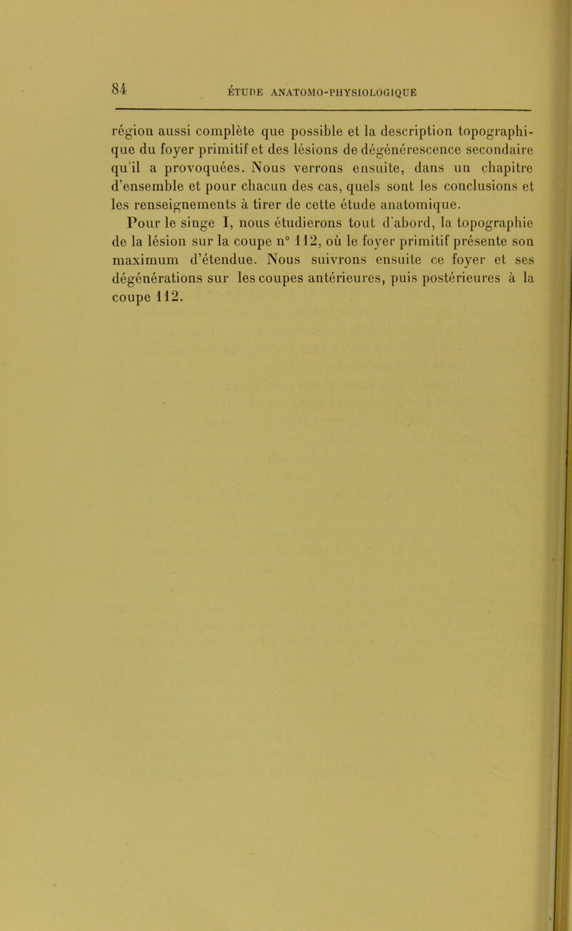 région aussi complète que possible et la description topographi- que du foyer primitif et des lésions de dégénérescence secondaire qu'il a provoquées. Nous verrons ensuite, dans un chapitre d’ensemble et pour chacun des cas, quels sont les conclusions et les renseignements à tirer de cette étude anatomique. Pour le singe I, nous étudierons tout d'abord, la topographie de la lésion sur la coupe n° 112, où le foyer primitif présente son maximum d’étendue. Nous suivrons ensuite ce foyer et ses dégénérations sur les coupes antérieures, puis postérieures à la coupe 112.
