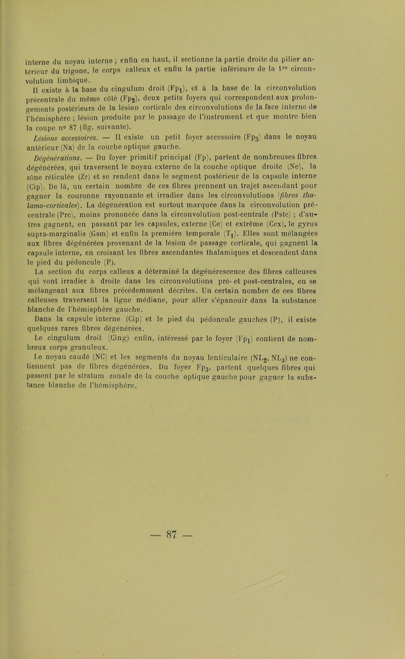interne du noyau interne ; enfin en haut, il sectionne la partie droite du pilier an- térieur du trigone, le corps calleux et enfin la partie inférieure de la lro circon- volution limbique. 11 existe à la base du cingulum droit (Fpj), et à la base de la circonvolution précentrale du même côté (Fp2), deux petits foyers qui correspondent aux prolon- gements postérieurs de la lésion corticale des circonvolutions de la face interne de l’hémisphère ; lésion produite par le passage de l’instrument et que montre bien la coupe n° 87 (flg. suivante). Lésions accessoires. — Il existe un petit foyer accessoire (Fp3) dans le noyau antérieur (Na) do la couche optique gauche. Dégénérations. — Du foyer primitif principal (Fp), partent de nombreuses fibres dégénérées, qui traversent le noyau externe de la couche optique droite (Ne), la zône réticulée (Zr) et se rendent dans le segment postérieur de la capsule interne (Cip). De là, un certain nombre de ces fibres prennent un trajet ascendant pour gagner la couronne rayonnante et irradier dans les circonvolutions >fibres tha- lamo-corlicales). La dégénération est surtout marquée dans la circonvolution pré- centrale (Prc), moins prononcée dans la circonvolution post-centrale (Pstc) ; d’au- tres gagnent, en passant par les capsules, externe (Ce) et extrême (Cex), le gyrus supra-marginalis (Gsm) et enfin la première temporale (Tt). Elles sont mélangées aux fibres dégénérées provenant de la lésion de passage corticale, qui gagnent la capsule interne, en croisant les fibres ascendantes thalamiques et descendent dans le pied du pédoncule (P). La section du corps calleux a déterminé la dégénérescence des fibres calleuses qui vont irradier à droite dans les circonvolutions pré-et post-centrales, en se mélangeant aux fibres précédemment décrites. Un certain nombre de ces fibres calleuses traversent la ligne médiane, pour aller s’épanouir dans la substance blanche de l’hémisphère gauche. Dans la capsule interne (Cip) et le pied du pédoncule gauches (P), il existe quelques rares fibres dégénérées. Le cingulum droit (Cing) enfin, intéressé par le foyer (Fpj) contient de nom- breux corps granuleux. Le noyau caudé (NC) et les segmenls du noyau lenticulaire (NL2, NL3) ne con- tiennent pas de fibres dégénérées. Du foyer Fp3, partent quelques fibres qui passent par le stratum zonale de la couche optique gauche pour g'agner la subs- tance blanche de l’hémisphère.