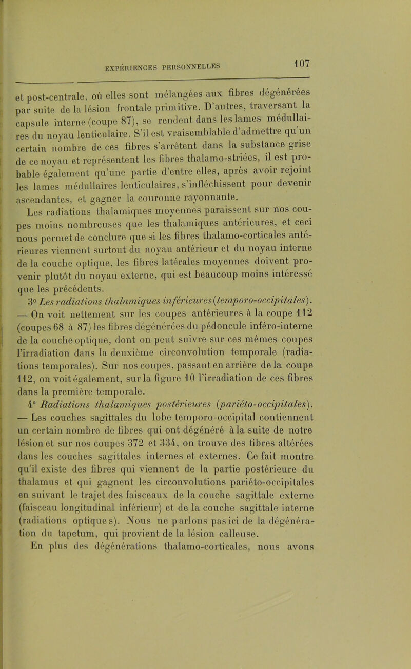 ; expériences personnelles 107 et post-centrale, où elles sont mélangées aux fibres dégénérées par suite de la lésion frontale primitive. D’autres, traversant la capsule interne (coupe 87), se rendent dans les lames médullai- res du noyau lenticulaire. S’il est vraisemblable d’admettre qu un certain nombre de ces libres s’arrêtent dans la substance grise de ce noyau et représentent les libres thalamo-striées, il est pio- bable également qu’une partie d’entre elles, après avoir rejoint les lames médullaires lenticulaires, s’infléchissent pour devenir ascendantes, et gagner la couronne rayonnante. Les radiations thalamiques moyennes paraissent sur nos cou- pes moins nombreuses que les thalamiques antérieures, et ceci nous permet de conclure que si les libres thalamo-corticales anté- rieures viennent surtout du noyau anterieur et du noyau interne de la couche optique, les libres latérales moyennes doivent pro- venir plutôt du noyau externe, qui est beaucoup moins intéressé que les précédents. 3° Les radiations thalamiques inférieures (temporo-occipitales). — On voit nettement sur les coupes antérieures à la coupe 112 (coupes 68 à 87) les fibres dégénérées du pédoncule inféro-interne de la couche optique, dont on peut suivre sur ces mêmes coupes l’irradiation dans la deuxième circonvolution temporale (radia- tions temporales). Sur nos coupes, passant en arrière delà coupe 112, on voit également, sur la figure 10 l’irradiation de ces fibres dans la première temporale. 4° Radiations thalamiques postérieures [parièto-occipitales). — Les couches sagittales du lobe temporo-occipital contiennent Sun certain nombre de fibres qui ont dégénéré à la suite de notre lésion et sur nos coupes 372 et 334, on trouve des fibres altérées dans les couches sagittales internes et externes. Ce fait montre qu’il existe des libres qui viennent de la partie postérieure du thalamus et qui gagnent les circonvolutions pariéto-occipitales en suivant le trajet des faisceaux de la couche sagittale externe (faisceau longitudinal inférieur) et de la couche sagittale interne (radiations optiques). Nous ne parlons pas ici de la dégénéra- tion du tapétum, qui provient de la lésion calleuse. En plus des dégénérations thalamo-corticales, nous avons