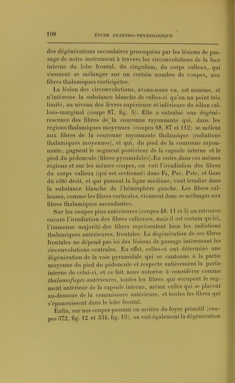 des dégénérations secondaires provoquées par les lésions de pas- sage de notre instrument à travers les circonvolutions de la face interne du lobe frontal, du cingulum, du corps calleux, qui viennent se mélanger sur un certain nombre de coupes, aux fibres thalamiques corticipètes. La lésion des circonvolutions, avons-nous vu, est minime, et n’intéresse la substance blanche de celles-ci qu’en un point très limité, au niveau des lèvres supérieure et inférieure du sillon cal- loso-marginal (coupe 87, fig. 5). Elle a entraîné une dégéné- rescence des fibres de’la couronne rayonnante qui, dans les régions thalamiques moyennes (coupes 68, 87 et 112) se mêlent aux fibres de la couronne rayonnante thalamique (radiations thalamiques moyennes), et qui, du pied de la couronne rayon- nante, gagnent le segment postérieur de la capsule interne et le pied du pédoncule (fibres pyramidales).En outre,dans ces mêmes régions et sur les mêmes coupes, on voit l'irradiation des fibres du corps calleux (qui est sectionné) dans Fi, Psc, Pstc, et Gsm du côté droit, et qui passant la ligne médiane, vont irradier dans la substance blanche de l’hémisphère gauche. Les fihres cal- leuses, comme les fibres corticales, viennent donc se mélanger aux fibres thalamiques ascendantes. Sur les coupes plus antérieures (coupes 48, 11 et 3) on retrouve encore l’irradiation des fibres calleuses, mais il est certain qu ici, l’immense majorité des fibres représentent bien les radiations thalamiques antérieures, frontales. La dégénération de ces fibres frontales ne dépend pas ici des lésions de passage intéressant les circonvolutions centrales. En effet, celles-ci ont déterminé une dégénération de la voie pyramidale qui se cantonne a la partie moyenne du pied du pédoncule et respecte entièrement la partie interne de celui-ci, et ce fait nous autorise à considérer comme thalamofuges antérieures, toutes les fibres qui occupent le seg- ment antérieur de la capsule interne, même celles qui se placent au-dessous de la commissure antérieure, et toutes les fibres qui s’épanouissent dans le lobe frontal. Enfin, sur nos coupes passant en arrière du foyer primitif (cou- pes 372, fig. 12 et 334, fig. 13), on voit également la dégénération