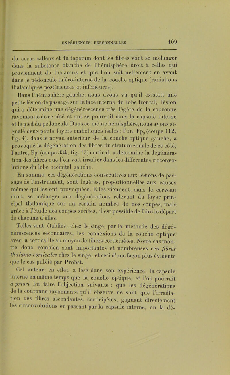 du corps calleux et du tapétum dont les fibres vont se mélanger dans la substance blanche de l'hémisphère droit à celles qui proviennent du thalamus et que l’on suit nettement en avant dans le pédoncule iuféro-intcrne de la couche optique (radiations thalamiques postérieures et inférieures). Dans l’hémisphère gauche, nous avons vu qu’il existait une petite lésion de passage sur la face interne du lobe frontal, lésion qui a déterminé une dégénérescence très légère de la couronne rayonnante de ce côté et qui se poursuit dans la capsule interne et le pied du pédoncule.Dans ce même hémisphère,nous avons si- gnalé deux petits foyers emboliques isolés ; l’un, Fp3 (coupe 112, fig. 4), dans le noyau antérieur de la couche optique gauche, a provoqué la dégénération des fibres du stratum zonale de ce côté, l’autre, Fp’ (coupe 334, fig. 13) cortical, a déterminé la dégénéra- tion des fibres que l'on voit irradier dans les différentes circonvo- lutions du lobe occipital gauche. En somme, ces dégénérations consécutives aux lésions de pas- sage de l’instrument, sont légères, proportionnelles aux causes mêmes qui les ont provoquées. Elles viennent, dans le cerveau droit, se mélanger aux dégénérations relevant du foyer prin- cipal thalamique sur un certain nombre de nos coupes, mais grâce à l’étude des coupes sériées, il est possible de faire le départ de chacune d’elles. Telles sont établies, chez le singe, parla méthode des dégé- nérescences secondaires, les connexions de la couche optique avec la corticalité au moyen de fibres corticipètes. Notre cas mon- tre donc combien sont importantes et nombreuses ces fibres lhalamo-corticales chez le singe, et ceci d’une façon plus évidente que le cas publié par Probst. Cet auteur, en effet, a lésé dans son expérience, la capsule interne en même temps que la couche optique, et l’on pourrait à priori lui faire l’objection suivante: que les dégénérations de la couronne rayonnante qu’il observe ne sont que l’irradia- tion des fibres ascendantes, corticipètes, gagnant directement les circonvolutions en passant par la capsule interne, ou la dé-