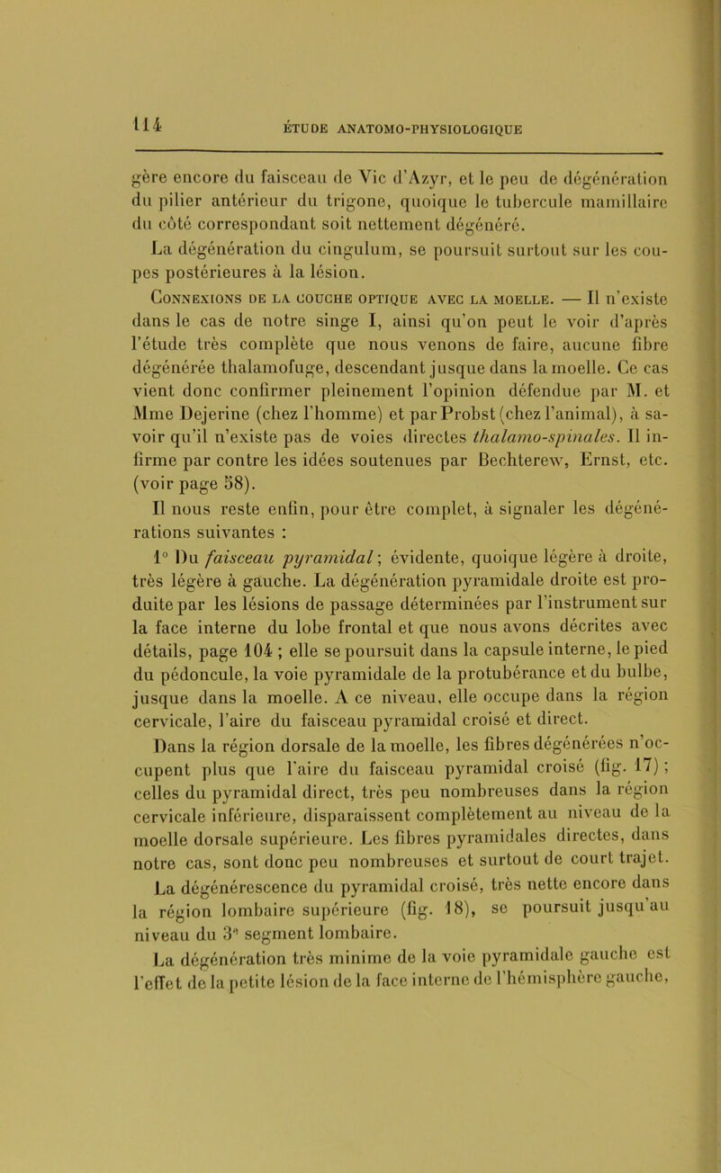 gère encore du faisceau de Vie d’Azyr, et le peu de dégénération du pilier antérieur du trigone, quoique le tubercule mamillaire du côté correspondant soit nettement dégénéré. La dégénération du cingulum, se poursuit surtout sur les cou- pes postérieures à la lésion. Connexions de la couche optique avec la moelle. — Il n’existe dans le cas de notre singe I, ainsi qu’on peut le voir d’après l’étude très complète que nous venons de faire, aucune fibre dégénérée thalamofuge, descendant jusque dans la moelle. Ce cas vient donc confirmer pleinement l’opinion défendue par M. et Mme Dejerine (chez l’homme) et parProbst (chezl’animal), à sa- voir qu’il n’existe pas de voies directes thalamo-spinales. Il in- firme par contre les idées soutenues par Bechterew, Ernst, etc. (voir page 58). Il nous reste enfin, pour être complet, à signaler les dégéné- rations suivantes : 1° Du faisceau pyramidal ; évidente, quoique légère à droite, très légère à gauche. La dégénération pyramidale droite est pro- duite par les lésions de passage déterminées par l’instrument sur la face interne du lobe frontal et que nous avons décrites avec détails, page 104 ; elle se poursuit dans la capsule interne, le pied du pédoncule, la voie pyramidale de la protubérance et du bulbe, jusque dans la moelle. A ce niveau, elle occupe dans la région cervicale, faire du faisceau pyramidal croisé et direct. Dans la région dorsale de la moelle, les fibres dégénérées n’oc- cupent plus que faire du faisceau pyramidal croisé (fig. 17) ; celles du pyramidal direct, très peu nombreuses dans la région cervicale inférieure, disparaissent complètement au niveau de la moelle dorsale supérieure. Les fibres pyramidales directes, dans notre cas, sont donc peu nombreuses et surtout de court trajet. La dégénérescence du pyramidal croisé, très nette encore dans la région lombaire supérieure (fig. 18), se poursuit jusqu au niveau du 3‘! segment lombaire. La dégénération très minime de la voie pyramidale gauche est l’effet de la petite lésion de la face interne de l’hémisphère gauche,