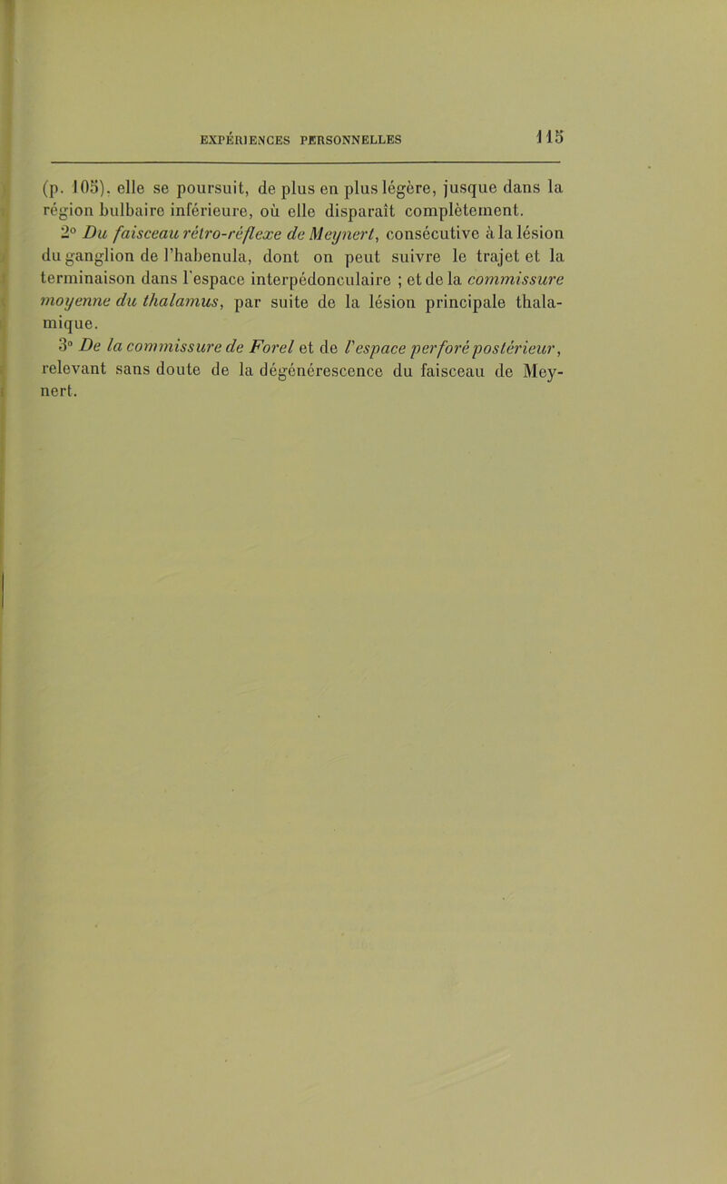 (p. 105). elle se poursuit, de plus en plus légère, jusque dans la région bulbaire inférieure, où elle disparaît complètement. 2° Du faisceau rétro-réflexe de Meynert, consécutive à la lésion du ganglion de l’habenula, dont on peut suivre le trajet et la terminaison dans l'espace interpédonculaire ; et de la commissure moyenne du thalamus, par suite de la lésion principale thala- mique. 3° De la commissure de Forel et de l'espace perforé postérieur, relevant sans doute de la dégénérescence du faisceau de Mey- nert.