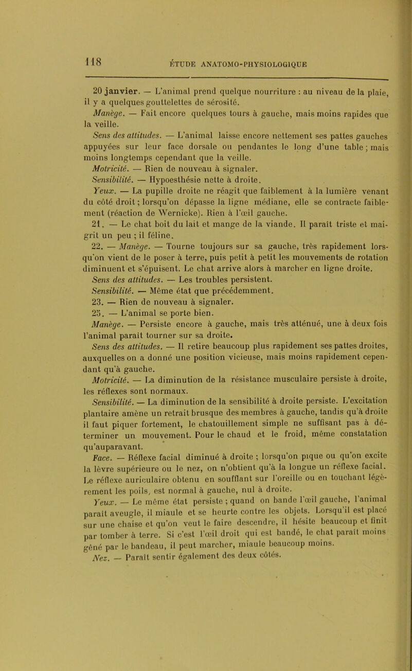 20 janvier. — L’animal prend quelque nourriture : au niveau delà plaie, il y a quelques gouttelettes de sérosité. Manège. — Fait encore quelques tours à gauche, mais moins rapides que la veille. Sens des altitudes. — L’animal laisse encore nettement ses pattes gauches appuyées sur leur face dorsale ou pendantes le long d’une table ; mais moins longtemps cependant que la veille. Motricité. — Rien de nouveau à signaler. Sensibilité. — Ilypoesthésie nette à droite. Yeux. — La pupille droite ne réagit que faiblement à la lumière venant du côté droit ; lorsqu’on dépasse la ligne médiane, elle se contracte faible- ment (réaction de Wernicke). Rien à l’œil gauche. 21. — Le chat boit du lait et mange de la viande. Il paraît triste et mai- grit un peu ; il féline. 22. — Manège. — Tourne toujours sur sa gauche, très rapidement lors- qu’on vient de le poser à terre, puis petit à petit les mouvements de rotation diminuent et s’épuisent. Le chat arrive alors à marcher en ligne droite. Sens des altitudes. — Les troubles persistent. Sensibilité. — Même état que précédemment. 23. — Rien de nouveau à signaler. 23. — L’animal se porte bien. Manège. — Persiste encore à gauche, mais très atténué, une à deux fois l’animal parait tourner sur sa droite. Sens des altitudes. — Il retire beaucoup plus rapidement ses pattes droites, auxquelles on a donné une position vicieuse, mais moins rapidement cepen- dant qu’à gauche. Motricité. — La diminution de la résistance musculaire persiste à droite, les réflexes sont normaux. Sensibilité. — La diminution de la sensibilité à droite persiste. L'excitation plantaire amène un retrait brusque des membres à gauche, tandis qu à droite il faut piquer fortement, le chatouillement simple ne suffisant pas à dé- terminer un mouvement. Pour le chaud et le froid, même constatation qu’auparavant. Face. — Réflexe facial diminué à droite ; lorsqu’on pique ou qu’on excite la lèvre supérieure ou le nez, on n’obtient qu’à la longue un réflexe facial. Le réflexe auriculaire obtenu en soufflant sur 1 oreille ou en touchant légè- rement les poils, est normal à gauche, nul à droite. Yeux. — Le même état persiste ; quand on bande 1 œil gauche, 1 animal parait aveugle, il miaule et se heurte contre les objets. Lorsqu il est placé sur une chaise et qu’on veut le faire descendre, il hésite beaucoup et finit par tomber à terre. Si c’est l’œil droit qui est bandé, le chat parait moins gêné par le bandeau, il peut marcher, miaule beaucoup moins. jVez. _ Parait sentir également des deux côtés.