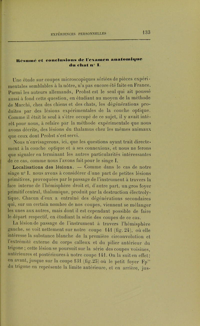 llésiinic et conclusions «le l’examen anatomique du chat n° I. Une étude sur coupes microscopiques sériées de pièces expéri- mentales semblables à la nôtre, n’a pas encore été faite en France. Parmi les auteurs allemands, Probst est le seul qui ait poussé aussi à fond cette question, en étudiant au moyen de la méthode de Marclii, chez des chiens et des chats, les dégénérations pro- duites par des lésions expérimentales de la couche optique. Comme il était le seul à s’être occupé de ce sujet, il y avait inté- rêt pour nous, à refaire par la méthode expérimentale que nous avons décrite, des lésions du thalamus chez les mêmes animaux que ceux dont Probst s’est servi. Nous n’envisagerons, ici, que les questions ayant trait directe- ment à la couche optique et à ses connexions, et nous ne ferons que signaler en terminant les autres particularités intéressantes de ce cas, comme nous l’avons fait pour le singe I. Localisations des lésions. — Comme dans le cas de notre singe n° J. nous avons à considérer d'une part de petites lésions primitives, provoquées par le passage de l’instrument à travers la face interne de l'hémisphère droit et, d'autre part, un gros foyer primitif central, thalamique, produit par la destruction électroly- tique. Chacun d'eux a entraîné des dégénérations secondaires qui, sur un certain nombre de nos coupes, viennent se mélanger les unes aux autres, mais dont il est cependant possible de faire le départ respectif, en étudiant la série des coupes de ce cas. La lésion de passage de l’instrument à travers l’hémisphère gauche, se voit nettement sur notre coupe 141 (fig. 24), où elle intéresse la substance blanche de la première circonvolution et l’extrémité externe du corps calleux et du pilier antérieur du trigone ; cette lésion se poursuit sur la série des coupes voisines, antérieures et postérieures à notre coupe 141. On la suit en effet: en avant, jusque sur la coupe 131 (fig.25) où le petit foyer Fp” du trigone en représente la limite antérieure, et en arrière, jus-