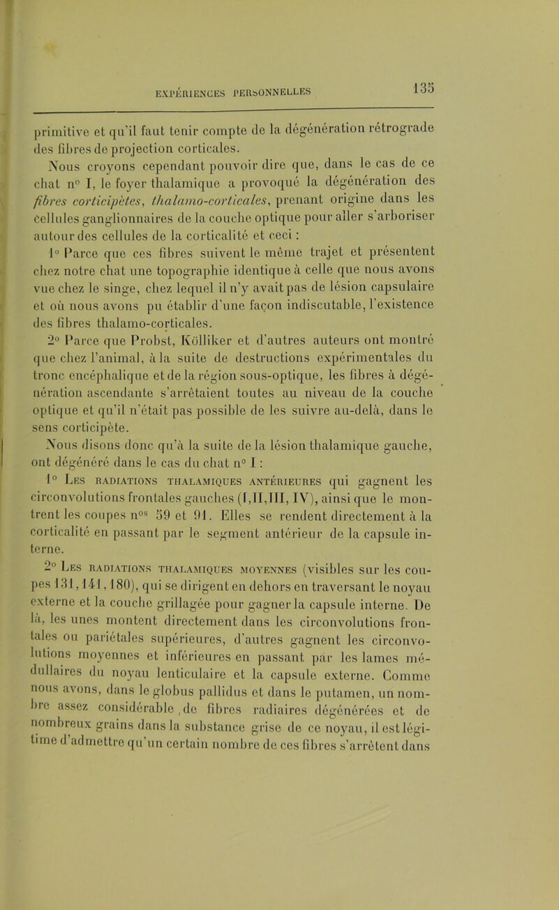 primitive et qu'il faut tenir compte de la dégénération rétrograde des fibres de projection corticales. Nous croyons cependant pouvoir dire que, dans le cas de ce chat n° I, le foyer thalamique a provoqué la dégénération des fibres corticipètes, thalamo-corticales, prenant origine dans les cellules ganglionnaires de la couche optique pour aller s arboriser autour des cellules de la corticali té et ceci : 1° Parce que ces fibres suivent le même trajet et présentent chez notre chat une topographie identique à celle que nous avons vue chez le singe, chez lequel il n’y avait pas de lésion capsulaire et où nous avons pu établir d’une façon indiscutable, l’existence des fibres thalamo-corticales. 2° Parce que Probst, Kolliker et d’autres auteurs ont montré que chez l’animal, à la suite de destructions expérimentales du tronc encéphalique et de la région sous-optique, les fibres à dégé- nération ascendante s’arrêtaient toutes au niveau de la couche optique et qu’il n’était pas possible de les suivre au-delà, dans le sens corticipète. Nous disons donc qu’à la suite de la lésion thalamique gauche, ont dégénéré dans le cas du chat n° I : 1° Les radiations tiialamiques antérieures qui gagnent les circonvolutions frontales gauches (I,TI,III, IV), ainsique le mon- trent les coupes nos 59 et 91. Elles se rendent directement à la corticalité en passant par le segment antérieur de la capsule in- terne. 2° Les radiations tiialamiques moyennes (visibles sur les cou- pes 131,141,180), qui se dirigent en dehors en traversant le noyau externe et la couche grillagée pour gagner la capsule interne. De la, les unes montent directement dans les circonvolutions fron- tales ou pariétales supérieures, d’autres gagnent les circonvo- lutions moyennes et inférieures en passant par les lames mé- dullaires du noyau lenticulaire et la capsule externe. Comme nous avons, dans leglohus pallidus et dans le putamen, un nom- bre assez considérable , do fibres radiaires dégénérées et de nombreux grains dans la substance grise de ce noyau, il est légi- time cl admettre qu un certain nombre de ces fibres s’arrêtent dans
