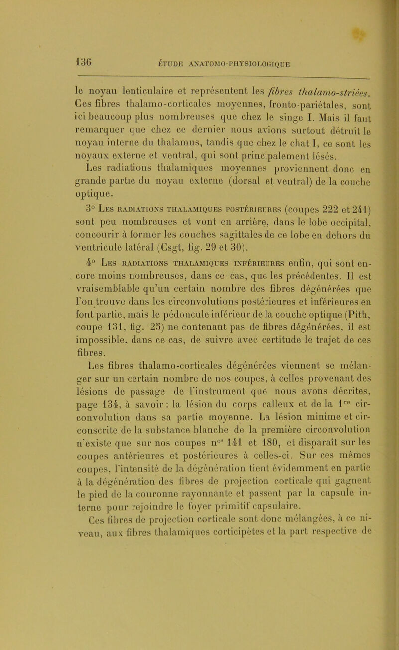 le noyau lenticulaire et représentent les fibres thalamo-striées. Ces fibres thalamo-corticales moyennes, fronto-pariétales, sont ici beaucoup plus nombreuses que chez le singe I. Mais il faut remarquer que chez ce dernier nous avions surtout détruit le noyau interne du thalamus, tandis que cliez le chat 1, ce sont les noyaux externe et ventral, qui sont principalement lésés. Les radiations thalamiques moyennes proviennent donc en grande partie du noyau externe (dorsal et ventral) de la couche optique. 3° Les radiations thalamiques postérieures (coupes 222 et 241) sont peu nombreuses et vont en arrière, dans le lobe occipital, concourir à former les couches sagittales de ce lobe en dehors du ventricule latéral (Csgt, fig. 29 et 30). 4° Les radiations thalamiques inférieures enfin, qui sont en- core moins nombreuses, dans ce cas, que les précédentes. Il est vraisemblable qu’un certain nombre des fibres dégénérées que l’on trouve dans les circonvolutions postérieures et inférieures en font partie, mais le pédoncule inférieur de la couche optique (Pith, coupe 131, fig. 23) ne contenant pas de fibres dégénérées, il est impossible, dans ce cas, de suivre avec certitude le trajet de ces fibres. Les fibres thalamo-corticales dégénérées viennent se mélan- ger sur un certain nombre de nos coupes, à celles provenant des lésions de passage de l'instrument que nous avons décrites, page 134, à savoir: la lésion du corps calleux et delà lre cir- convolution dans sa partie moyenne. La lésion minime et cir- conscrite de la substance blanche do la première circonvolution n’existe que sur nos coupes n°s 141 et 180, et disparaît sur les coupes antérieures et postérieures à celles-ci. Sur ces mêmes coupes, l'intensité de la dégénération tient évidemment en partie à la dégénération des fibres de projection corticale qui gagnent le pied de la couronne rayonnante et passent par la capsule in- terne pour rejoindre le loyer primitif capsulaire. Ces fibres de projection corticale sont donc mélangées, à ce ni- veau, aux fibres thalamiques corticipètes et la part respective de