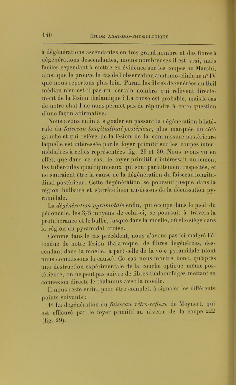 à dégénérations ascendantes en très grand nombre et des fibres à dégénérations descendantes, moins nombreuses il est vrai, mais faciles cependant à mettre en évidence sur les coupes au Marchi, ainsi que le prouve le cas de l’observation anatomo-clinique n° IV que nous reportons plus loin. Parmi les fibres dégénérées du Reil médian n’en est-il pas un certain nombre qui relèvent directe- ment de la lésion thalamique ? La chose est probable, mais le cas de notre chat I ne nous permet pas de répondre à cette question d’une façon affirmative. Nous avons enfin à signaler en passant la dégénération bilaté- rale du faisceau longitudinal postérieur, plus marquée du côté gauche et qui relève de la lésion de la commissure postérieure laquelle est intéressée par le foyer primitif sur les coupes inter- médiaires à celles représentées fîg. 29 et 30. Nous avons vu en effet, que dans ce cas, le foyer primitif n’intéressait nullement les tubercules quadrijumeaux qui sont parfaitement respectés, et ne sauraient être la cause de la dégénôration du faisceau longitu- dinal postérieur. Cette dégénération se poursuit jusque dans la région bulbaire et s’arrête bien au-dessus de la décussation py- ramidale. La dégénération pyramidale enfin, qui occupe dans le pied du pédoncule, les 3/5 moyens de celui-ci, se poursuit à travers la protubérance et le bulbe, jusque dans la moelle, où elle siège dans la région du pyramidal croisé. Comme dans le cas précédent, nous n’avons pas ici malgré l'é- tendue de notre lésion thalamique, de fibres dégénérées, des- cendant dans la moelle, à part celle de la voie pyramidale (dont nous connaissons la cause). Ce cas nous montre donc, qu’après une destruction expérimentale de la couche optique même pos- térieure, on ne peut pas suivre de fibres thalamofuges mettant en connexion directe le thalamus avec la moelle. II nous reste enfin, pour être complet, à signaler les différents points suivants : 1° La dégénération du faisceau rétro-réflexe de Meynert, qui est effleuré par le foyer primitif au niveau de la coupe 222 (fig. 29).
