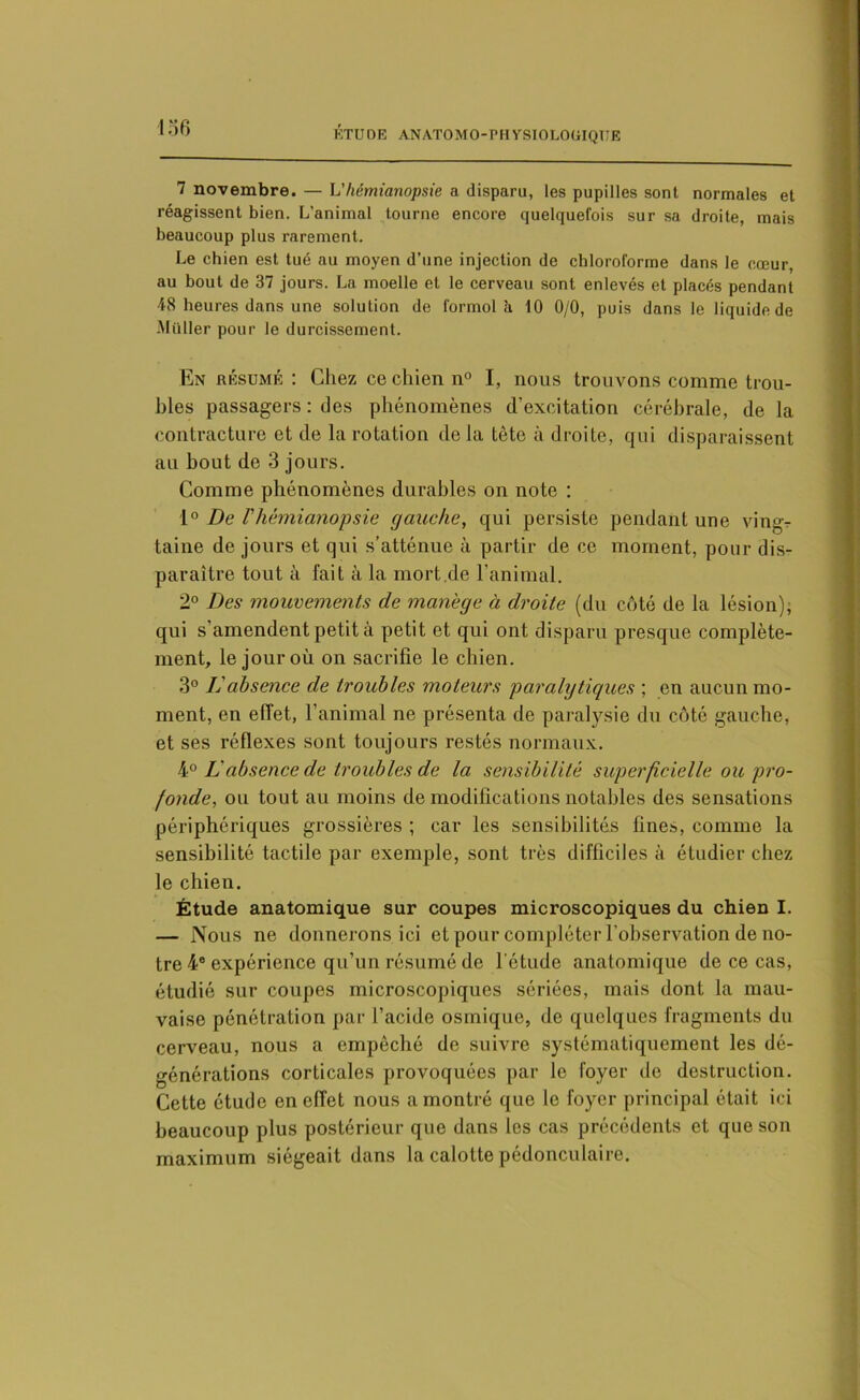 ■136 ÉTUDE ANAT0M0-PH VSI0L0UIQ1IE 7 novembre. — h'hémianopsie a disparu, les pupilles sont normales et réagissent bien. L’animal tourne encore quelquefois sur sa droite, mais beaucoup plus rarement. Le chien est tué au moyen d’une injection de chloroforme dans le cœur, au bout de 37 jours. La moelle et le cerveau sont enlevés et placés pendant 48 heures dans une solution de formol à 10 0/0, puis dans le liquide de Millier pour le durcissement. En résumé : Chez ce chien n° I, nous trouvons comme trou- bles passagers : des phénomènes d’excitation cérébrale, de la contracture et de la rotation de la tête à droite, qui disparaissent au bout de 3 jours. Comme phénomènes durables on note : 1° De T hémianopsie gauche, qui persiste pendant une ving- taine de jours et qui s’atténue à partir de ce moment, pour dis- paraître tout à fait à la mort.de l'animal. 2° Des mouvements de manège à droite (du côté de la lésion); qui s amendent petit à petit et qui ont disparu presque complète- ment, le jour où on sacrifie le chien. 3° L'absence de troubles moteurs paralytiques ; en aucun mo- ment, en effet, l’animal ne présenta de paralysie du côté gauche, et ses réflexes sont toujours restés normaux. 40 L absence de troubles de la sensibilité superficielle ou pro- fonde, ou tout au moins de modifications notables des sensations périphériques grossières ; car les sensibilités fines, comme la sensibilité tactile par exemple, sont très difficiles à étudier chez le chien. Étude anatomique sur coupes microscopiques du chien I. — Nous ne donnerons ici et pour compléter l'observation de no- tre 4e expérience qu’un résumé de l’étude anatomique de ce cas, étudié sur coupes microscopiques sériées, mais dont la mau- vaise pénétration par l’acide osmique, de quelques fragments du cerveau, nous a empêché de suivre systématiquement les dé- générations corticales provoquées par le foyer de destruction. Cette étude en effet nous a montré que le foyer principal était ici beaucoup plus postérieur que dans les cas précédents et que son maximum siégeait dans la calotte pédonculaire.