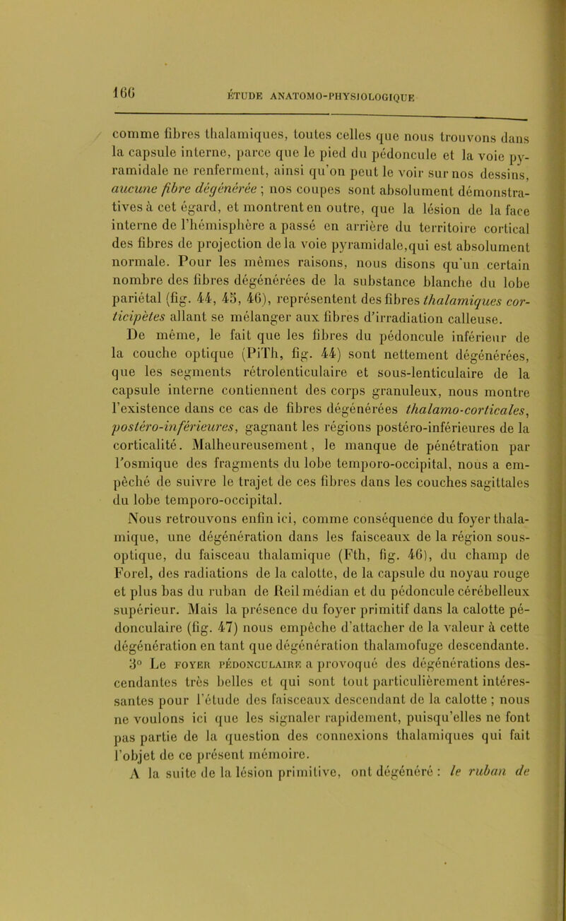 comme fibres thalamiques, toutes celles que nous trouvons dans la capsule interne, parce que le pied du pédoncule et la voie py- ramidale ne renferment, ainsi qu’on peut le voir sur nos dessins, aucune fibre dégénérée ; nos coupes sont absolument démonstra- tives à cet égard, et montrent en outre, que la lésion de la face interne de l’hémisphère a passé en arrière du territoire cortical des fibres de projection delà voie pyramidale,qui est absolument normale. Pour les mêmes raisons, nous disons qu'un certain nombre des fibres dégénérées de la substance blanche du lobe pariétal (fig. 44, 4b, 46), représentent des fibres thalamiques cor- ticipètes allant se mélanger aux fibres d’irradiation calleuse. De même, le fait que les fibres du pédoncule inférieur de la couche optique (PiTli, fig. 44) sont nettement dégénérées, que les segments rétrolenticulaire et sous-lenticulaire de la capsule interne contiennent des corps granuleux, nous montre l'existence dans ce cas de fibres dégénérées thalamo-corticales, postéro-inférieures, gagnant les régions postéro-inférieures de la corticalité. Malheureusement, le manque de pénétration par l’osmique des fragments du lobe temporo-occipital, nous a em- pêché de suivre le trajet de ces fibres dans les couches sagittales du lobe temporo-occipital. Nous retrouvons enfin ici, comme conséquence du foyer thala- mique, une dégénération dans les faisceaux de la région sous- optique, du faisceau thalamique (Fth, fig. 46), du champ de Forel, des radiations de la calotte, de la capsule du noyau rouge et plus bas du ruban de Reil médian et du pédoncule cérébelleux supérieur. Mais la présence du foyer primitif dans la calotte pé- donculaire (fig. 47) nous empêche d’attacher de la valeur à cette dégénération en tant que dégénération thalamofuge descendante. 3° Le foyer pédonculaire a provoqué des dégénérations des- cendantes très belles et qui sont tout particulièrement intéres- santes pour l’étude des faisceaux descendant de la calotte ; nous ne voulons ici que les signaler rapidement, puisqu’elles ne font pas partie de la question des connexions thalamiques qui fait l’objet de ce présent mémoire. A la suite de la lésion primitive, ont dégénéré : le ruban de