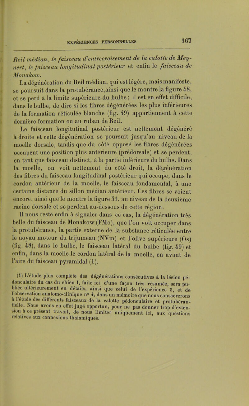 fieil médian, le faisceau d'entrecroisement de la calotte de Mey- nert, le faisceau longitudinal postérieur et enfin le faisceau de Monakow. La dégénération du Reil médian, qui est légère, mais manifeste, se poursuit dans la protubérance,ainsi que le montre la figure 48, et se perd à la limite supérieure du bulbe; il est en effet difficile, dans le bulbe, de dire si les fibres dégénérées les plus inférieures de la formation réticulée blanche (fig. 49) appartiennent à cette dernière formation ou au ruban de Reil. Le faisceau longitutinal postérieur est nettement dégénéré à droite et cette dégénération se poursuit jusqu’au niveau de la moelle dorsale, tandis que du côté opposé les fibres dégénérées occupent une position plus antérieure (prédorsale) et se perdent, en tant que faisceau distinct, à la partie inférieure du bulbe. Dans la moelle, on voit nettement du côté droit, la dégénération des fibres du faisceau longitudinal postérieur qui occupe, dans le cordon antérieur de la moelle, le faisceau fondamental, à une certaine distance du sillon médian antérieur. Ces fibres se voient encore, ainsi que le montre la figure 51, au niveau de la deuxième racine dorsale et se perdent au-dessous de cette région. Tl nous reste enfin à signaler dans ce cas, la dégénération très belle du faisceau de Monakow (FMo), que l’on voit occuper dans la protubérance, la partie externe de la substance réticulée entre le noyau moteur du trijumeau (NVm) et l’olive supérieure (Os) (fig. 48), dans le bulbe, le faisceau latéral du bulbe (fig. 49) et enfin, dans la moelle le cordon latéral de la moelle, en avant de Faire du faisceau pyramidal (1). (1) L’étude plus complète des dégénérations consécutives à la lésion pé- donculaire du cas du chien I, faite ici d’une façon très résumée, sera pu- bliée ultérieurement en détails, ainsi que celui de l’expérience 5, et de 1 observation anatomo-clinique n° 4, dans un mémoire que nous consacrerons à 1 étude des différents faisceaux de la calotte pédonculaire et protubéran- tielle. Nous avons en effet jugé opportun, pour ne pas donner trop d’exten- sion à ce présent travail, de nous limiter uniquement ici, aux questions relatives aux connexions thalamiques.
