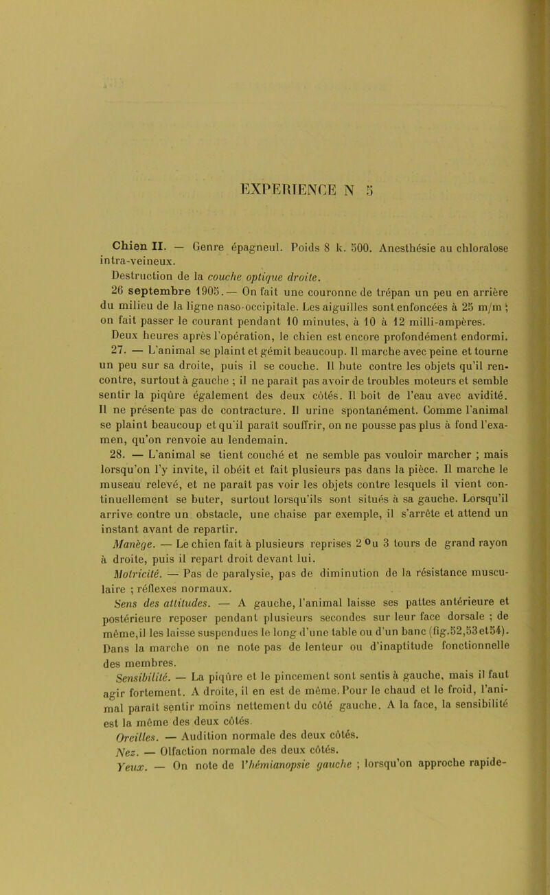 Chien II. — Genre épagneul. Poids 8 k. 500. Anesthésie nu chloralose intra-veineux. Destruction de la couche optique droite. 26 septembre 1905.— On fait une couronne de trépan un peu en arrière du milieu de la ligne nnso occipitale. Les aiguilles sont enfoncées à 25 m/m ; on fait passer le courant pendant 10 minutes, à 10 à 12 milli-ampères. Deux heures après l’opération, le chien est encore profondément endormi. 27. — L'animal se plaint et gémit beaucoup. Il marche avec peine et tourne un peu sur sa droite, puis il se couche. Il bute contre les objets qu’il ren- contre, surtout à gauche ; il ne parait pas avoir de troubles moteurs et semble sentir la piqûre également des deux côtés. Il boit de l’eau avec avidité. Il ne présente pas de contracture. Il urine spontanément. Comme l’animal se plaint beaucoup et qu'il paraît souffrir, on ne pousse pas plus à fond l’exa- men, qu’on renvoie au lendemain. 28. — L’animal se tient couché et ne semble pas vouloir marcher ; mais lorsqu’on l’y invite, il obéit et fait plusieurs pas dans la pièce. Il marche le museau relevé, et ne paraît pas voir les objets contre lesquels il vient con- tinuellement se buter, surtout lorsqu’ils sont situés à sa gauche. Lorsqu’il arrive contre un obstacle, une chaise par exemple, il s’arrête et attend un instant avant de repartir. Manège. — Le chien fait à plusieurs reprises 2 °u 3 tours de grand rayon à droite, puis il repart droit devant lui. Motricité. — Pas de paralysie, pas de diminution de la résistance muscu- laire ; réflexes normaux. Sens des attitudes. — A gauche, l’animal laisse ses pattes antérieure et postérieure reposer pendant plusieurs secondes sur leur face dorsale ; de même,il les laisse suspendues le long d’une table ou d’un banc (fig.52,53et54). Dans la marche on ne note pas de lenteur ou d’inaptitude fonctionnelle des membres. Sensibilité. — La piqûre et le pincement sont sentis à gauche, mais il faut agir fortement. A droite, il en est de même. Pour le chaud et le froid, l’ani- mal parait sentir moins nettement du côté gauche. A la face, la sensibilité est la même des deux côtés. Oreilles. — Audition normale des deux côtés. j\cz. — Olfaction normale des deux côtés. Yeux. — On note de Vhémianopsie gauche ; lorsqu’on approche rapide-