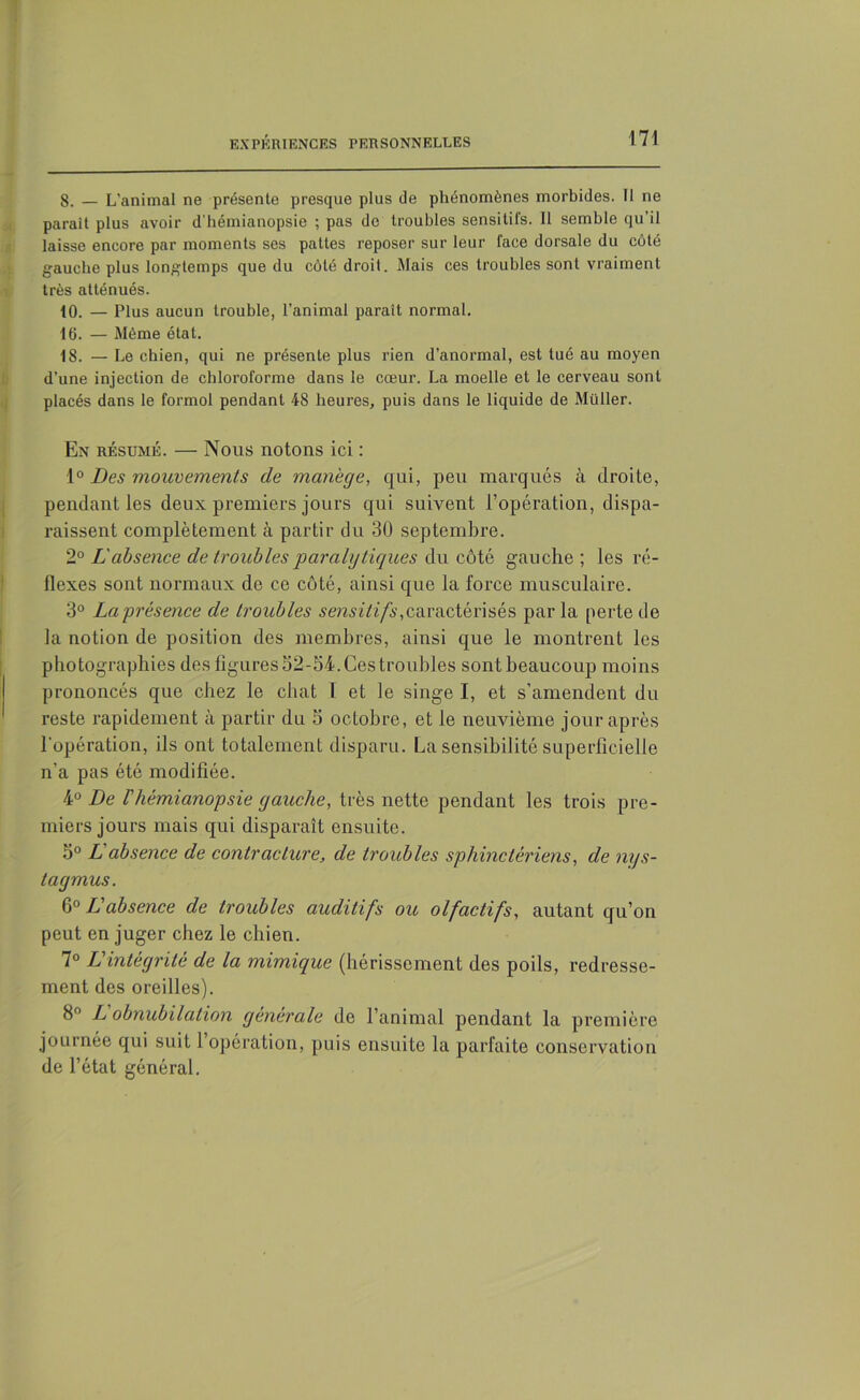 8. — L'animal ne présente presque plus de phénomènes morbides. Il ne parait plus avoir d’hémianopsie ; pas de troubles sensitifs. 11 semble qu’il laisse encore par moments ses pattes reposer sur leur face dorsale du côté gauche plus longtemps que du côté droit. Mais ces troubles sont vraiment très atténués. 10. — Plus aucun trouble, l’animal paraît normal. 16. — Même état. 18. — Le chien, qui ne présente plus rien d’anormal, est tué au moyen d’une injection de chloroforme dans le cœur. La moelle et le cerveau sont placés dans le formol pendant 48 heures, puis dans le liquide de Müller. En résumé. — Nous notons ici : 1° Des mouvements de manège, qui, peu marqués à droite, pendant les deux premiers jours qui suivent l’opération, dispa- raissent complètement à partir du 30 septembre. 2° L'absence de troubles paralytiques du côté gauche; les ré- flexes sont normaux de ce côté, ainsi que la force musculaire. 3° La présence de troubles sensitifs,caractérisés par la perte de la notion de position des membres, ainsi que le montrent les photographies des figures 52-54. Ces troubles sontbeaucoup moins prononcés que chez le chat l et le singe I, et s’amendent du reste rapidement à partir du 5 octobre, et le neuvième jour après l’opération, ils ont totalement disparu. La sensibilité superficielle n'a pas été modifiée. 4° De l'hémianopsie gauche, très nette pendant les trois pre- miers jours mais qui disparaît ensuite. 5° L absence de contracture, de troubles sphinctériens, de mjs- lagmus. 6° L'absence de troubles auditifs ou olfactifs, autant qu’on peut en juger chez le chien. 7° L'intégrité de la mimique (hérissement des poils, redresse- ment des oreilles). 8° L obnubilation générale de l’animal pendant la première journée qui suit 1 opération, puis ensuite la parfaite conservation de l’état général.