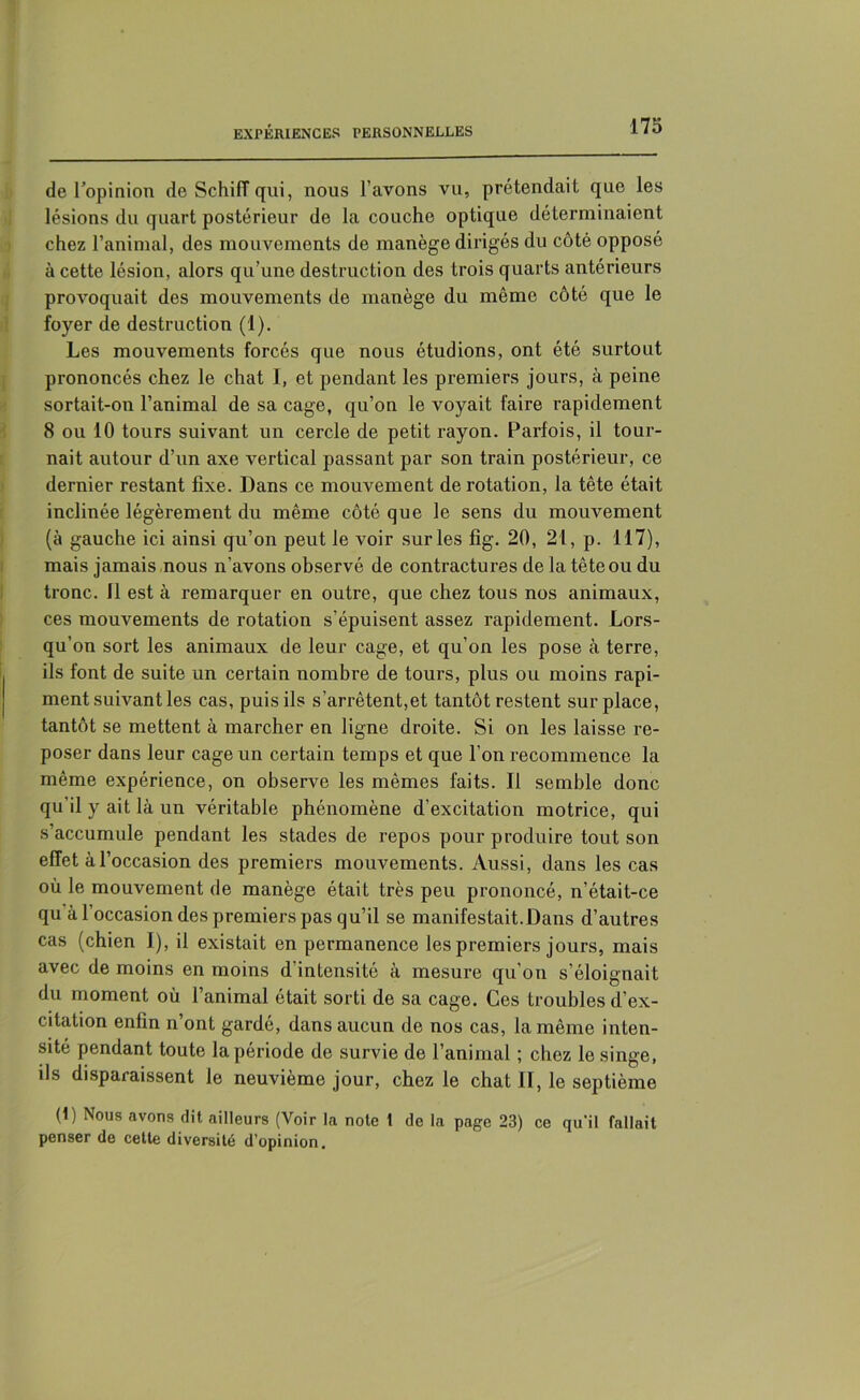 de l'opinion de SchifT qui, nous l’avons vu, prétendait que les lésions du quart postérieur de la couche optique déterminaient chez l’animal, des mouvements de manège dirigés du côté opposé à cette lésion, alors qu’une destruction des trois quarts antérieurs provoquait des mouvements de manège du même côté que le foyer de destruction (1). Les mouvements forcés que nous étudions, ont été surtout prononcés chez le chat I, et pendant les premiers jours, à peine sortait-on l’animal de sa cage, qu’on le voyait faire rapidement 8 ou 10 tours suivant un cercle de petit rayon. Parfois, il tour- nait autour d’un axe vertical passant par son train postérieur, ce dernier restant fixe. Dans ce mouvement de rotation, la tête était inclinée légèrement du même côté que le sens du mouvement (à gauche ici ainsi qu’on peut le voir sur les fig. 20, 21, p. 117), mais jamais nous n’avons observé de contractures de la tête ou du tronc. Il est à remarquer en outre, que chez tous nos animaux, ces mouvements de rotation s’épuisent assez rapidement. Lors- qu’on sort les animaux de leur cage, et qu’on les pose à terre, ils font de suite un certain nombre de tours, plus ou moins rapi- ment suivant les cas, puis ils s'arrêtent,et tantôt restent surplace, tantôt se mettent à marcher en ligne droite. Si on les laisse re- poser dans leur cage un certain temps et que l’on recommence la même expérience, on observe les mêmes faits. Il semble donc qu'il y ait là un véritable phénomène d’excitation motrice, qui s’accumule pendant les stades de repos pour produire tout son effet à l’occasion des premiers mouvements. Aussi, dans les cas où le mouvement de manège était très peu prononcé, n’était-ce qu à l’occasion des premiers pas qu’il se manifestait.Dans d’autres cas (chien I), il existait en permanence les premiers jours, mais avec de moins en moins d'intensité à mesure qu’on s’éloignait du moment où l’animal était sorti de sa cage. Ces troubles d’ex- citation enfin n’ont gardé, dans aucun de nos cas, la même inten- sité pendant toute la période de survie de l’animal ; chez le singe, ils disparaissent le neuvième jour, chez le chat II, le septième (1) Nous avons dit ailleurs (Voir la note 1 de la page 23) ce qu'il fallait penser de cette diversité d’opinion.