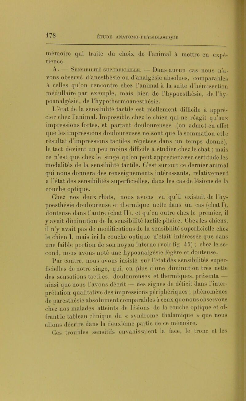 ETUDE ANATOMO-PHYSIOLOGIQUE mémoire qui traite du choix de l’animal à mettre en expé- rience. A. — Sensibilité superficielle. — Dans aucun cas nous n’a- vons observé d’anesthésie ou d'analgésie absolues, comparables à celles qu’on rencontre chez l’animal à la suite d'hémisection médullaire par exemple, mais bien de l’hypoesthésie, del’hy- poanalgésie, de l’hypothermoancsthésie. L’état de la sensibilité tactile est réellement difficile à appré- cier chez l’animal. Impossible chez le chien qui ne réagit qu’aux impressions fortes, et partant douloureuses (on admet en effet que les impressions douloureuses ne sont que la sommation etle résultat d’impressions tactiles répétées dans un temps donné), le tact devient un peu moins difficile à étudier chez le chat ; mais ce n’est que chez le singe qu’on peut apprécier avec certitude les modalités de la sensibilité tactile. C’est surtout ce dernier animal qui nous donnera des renseignements intéressants, relativement à l’état des sensibilités superficielles, dans les cas de lésions de la couche optique. Chez nos deux chats, nous avons vu qu'il existait de l’hy- poesthésie douloureuse et thermique nette dans un cas (chat I), douteuse dans l’autre (chat II), et qu'en outre chez le premier, il y avait diminution de la sensibilité tactile pilaire. Chez les chiens, il n’y avait pas de modifications de la sensibilité superficielle chez le chien I, mais ici la couche optique n’était intéressée que dans une faible portion de son noyau interne (voir fig. 45) ; chez le se- cond, nous avons noté une hypoanalgésie légère et douteuse. Par contre, nous avons insisté sur l’état des sensibilités super- ficielles de notre singe, qui, en plus d’une diminution très nette des sensations tactiles, douloureuses et thermiques, présenta — ainsi que nous l’avons décrit — des signes de déficit dans 1 inter- prétation qualitative des impressions périphériques ; phénomènes de paresthésie absolument comparables à ceux quenousobservons chez nos malades atteints de lésions de la couche optique et of- frant le tableau clinique du « syndrome thalamiquc » que nous allons décrire dans la deuxième partie de ce mémoire. Ces troubles sensitifs envahissaient la face, le tronc et les