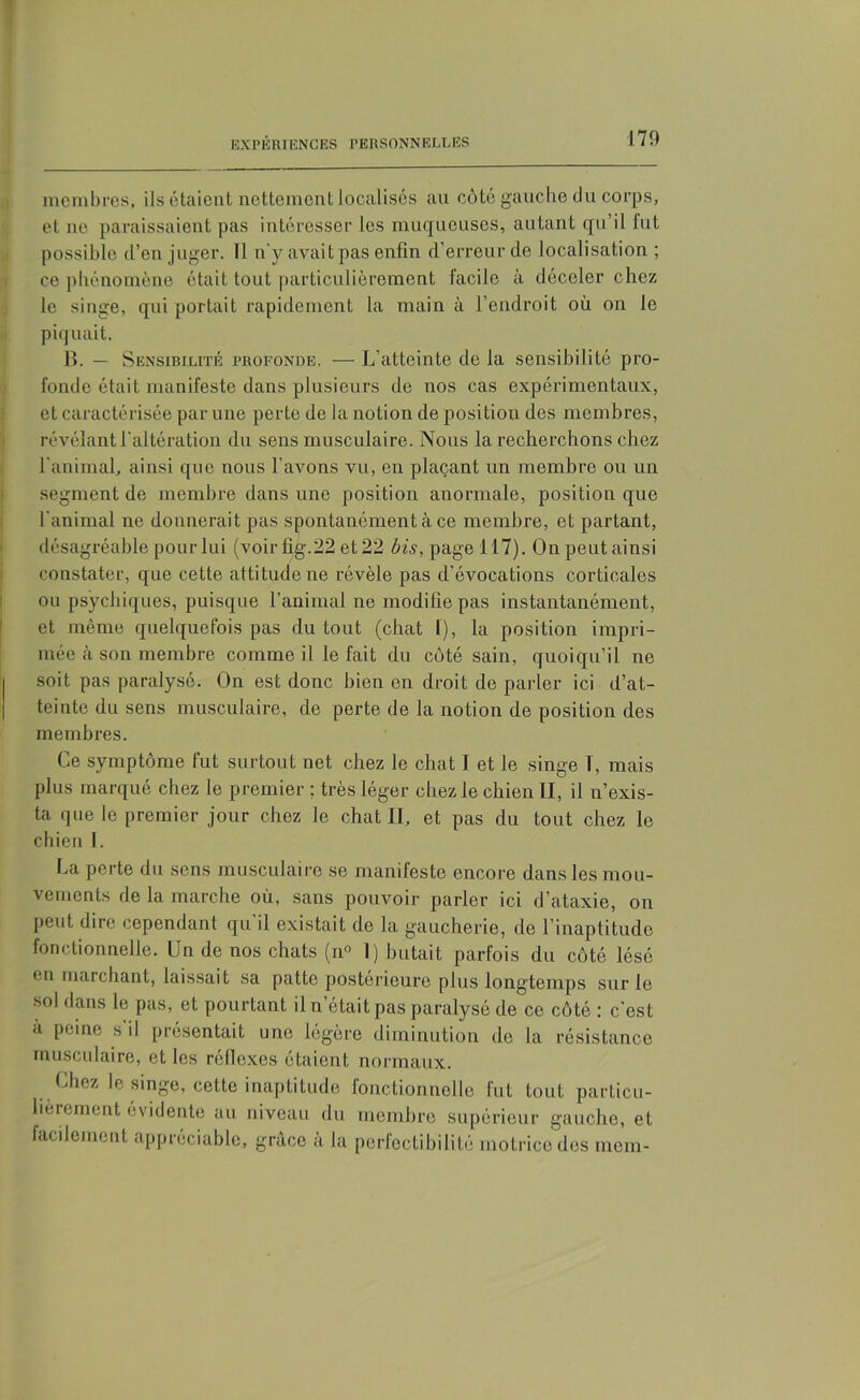 membres, ils étaient nettement localisés au côté gauche du corps, et ne paraissaient pas intéresser les muqueuses, autant qu’il fut possible d’en juger. Il n'y avait pas enfin d’erreur de localisation ; ce phénomène était tout particulièrement facile à déceler chez le singe, qui portait rapidement la main à l’endroit où on le piquait. B. — Sensibilité profonde. — L’atteinte de la sensibilité pro- fonde était manifeste dans plusieurs de nos cas expérimentaux, et caractérisée par une perte de la notion de position des membres, révélant l'altération du sens musculaire. Nous la recherchons chez l'animal, ainsi que nous l'avons vu, en plaçant un membre ou un segment de membre dans une position anormale, position que l'animal ne donnerait pas spontanément à ce membre, et partant, désagréable pour lui (voir fig. 22 et 22 Æû, page 117). Onpeutainsi constater, que cette attitude ne révèle pas d’éAmcations corticales ou psychiques, puisque l’animal ne modifie pas instantanément, et même quelquefois pas du tout (chat f), la position impri- mée à son membre comme il le fait du côté sain, quoiqu’il ne | soit pas paralysé. On est donc bien en droit de parler ici d’at- teinte du sens musculaire, de perte de la notion de position des membres. Ce symptôme fut surtout net chez le chat I et le singe T, mais plus marqué chez le premier ; très léger chez le chien II, il n’exis- ta que le premier jour chez le chat II, et pas du tout chez le chien I. La perte du sens musculaire se manifeste encore dans les mou- vements de la marche où, sans pouvoir parler ici d’ataxie, on peut dire cependant qu’il existait de la gaucherie, de l’inaptitude fonctionnelle. Un de nos chats (n° I) butait parfois du côté lésé en marchant, laissait sa patte postérieure plus longtemps sur le sol dans le pas, et pourtant il n était pas paralysé de ce côté : c'est à peine s’il présentait une légère diminution de la résistance musculaire, et les réflexes étaient normaux. Chez le singe, cette inaptitude fonctionnelle fut tout particu- lièrement évidente au niveau du membre supérieur gauche, et facilement appréciable, grâce à la perfectibilité motrice des mem-