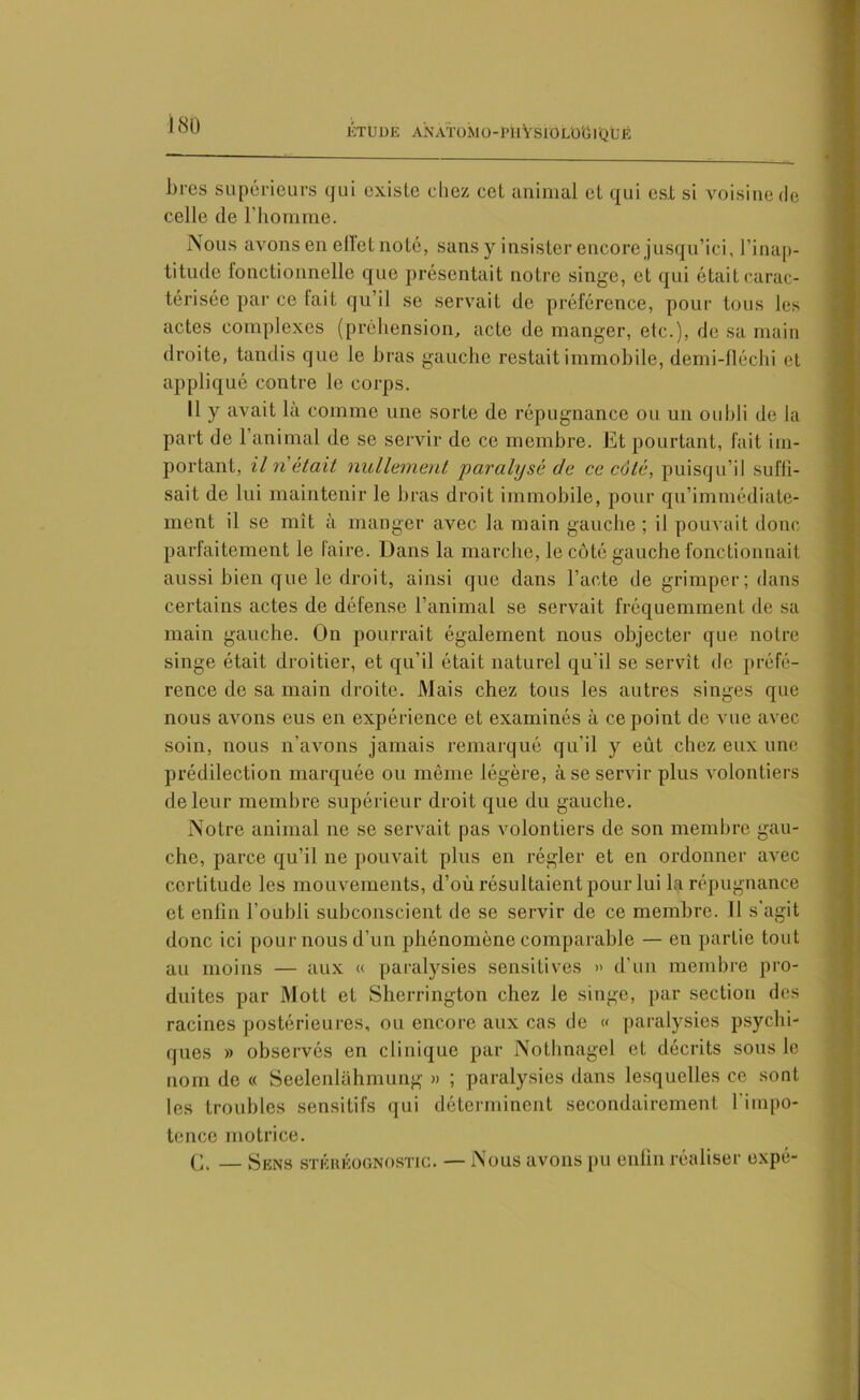 ÉTUDE A N AT O M O - P U V S10 LO G1Q Ü Ë bres supérieurs qui existe chez cet animal et qui est si voisine de celle de l’homme. Nous avons en elle! noté, sans y insister encore jusqu’ici, l’inap- titude fonctionnelle que présentait notre singe, et qui était carac- térisée par ce lait qu’il se servait de préférence, pour tous les actes complexes (préhension, acte de manger, etc.), de sa main droite, tandis que le bras gauche restait immobile, demi-fléchi et appliqué contre le corps. Il y avait là comme une sorte de répugnance ou un oubli de la part de l’animal de se servir de ce membre. Et pourtant, fait im- portant, il n'était nullement paralysé de ce côté, puisqu’il suffi- sait de lui maintenir le bras droit immobile, pour qu’immédiate- ment il se mît à manger avec la main gauche ; il pouvait donc parfaitement le faire. Dans la marche, le côté gauche fonctionnait aussi bien que le droit, ainsi que dans l’acte de grimper; dans certains actes de défense l’animal se servait fréquemment de sa main gauche. On pourrait également nous objecter que notre singe était droitier, et qu’il était naturel qu'il se servît de préfé- rence de sa main droite. Mais chez tous les autres singes que nous avons eus en expérience et examinés à ce point de vue avec soin, nous n’avons jamais remarqué qu’il y eût chez eux une prédilection marquée ou même légère, à se servir plus volontiers de leur membre supérieur droit que du gauche. Notre animal ne se servait pas volontiers de son membre gau- che, parce qu’il ne pouvait plus en régler et en ordonner avec certitude les mouvements, d’où résultaient pour lui la répugnance et enfin l’oubli subconscient de se servir de ce membre. Il s'agit donc ici pour nous d’un phénomène comparable — en partie tout au moins — aux « paralysies sensitives » d’un membre pro- duites par Mott et Sherrington chez le singe, par section des racines postérieures, ou encore aux cas de « paralysies psychi- ques » observés en clinique par Notbnagel et décrits sous le nom de « Seelenlâhmung » ; paralysies dans lesquelles ce sont les troubles sensitifs qui déterminent secondairement l'impo- tence motrice. (J, — Sens stkrëognostic. — Nous avons pu enfin réaliser expé-