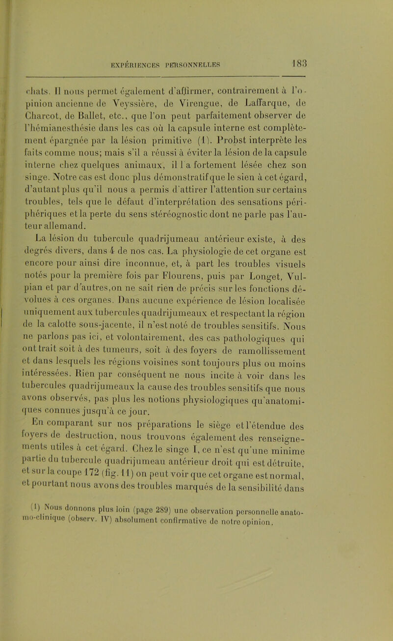 chats. Il nous permet également d'affirmer, contrairement à l’o- pinion ancienne de Yeyssière, de Vircngue, de Laiïarque, de Charcot, de Ballet, etc., que l’on peut parfaitement observer de l’hémianesthésie dans les cas où la capsule interne est complète- ment épargnée par la lésion primitive (1). Probst interprète les faits comme nous; mais s'il a réussi à éviter la lésion de la capsule interne chez quelques animaux, il l a fortement lésée chez son singe. Notre cas est donc plus démonstratif que le sien à cet égard, d’autant plus qu’il nous a permis d’attirer l’attention sur certains troubles, tels que le défaut d’interprétation des sensations péri- phériques etla perte du sens stéréognostic dont ne parle pas l’au- teur allemand. La lésion du tubercule quadrijumeau antérieur existe, à des degrés divers, dans 4 de nos cas. La physiologie de cet organe est encore pour ainsi dire inconnue, et, à part les troubles visuels notés pour la première fois par Flourens, puis par Longet, Vul- pian et par d’autres,on ne sait rien de précis sur les fonctions dé- volues à ces organes. Dans aucune expérience de lésion localisée uniquement aux tubercules quadrijumeaux et respectant la région de la calotte sous-jacente, il n’est noté de troubles sensitifs. Nous ne parlons pas ici, et volontairement, des cas pathologiques qui ont trait soit à des tumeurs, soit à des foyers de ramollissement et dans lesquels les régions voisines sont toujours plus ou moins intéressées. Rien par conséquent ne nous incite à voir dans les tubercules quadrijumeaux la cause des troubles sensitifs que nous avons observés, pas plus les notions physiologiques qu'anatomi- ques connues jusqu’à ce jour. Ln comparant sur nos préparations le siège et l’étendue des foyers de destruction, nous trouvons également des renseigne- ments utiles à cet égard. Chez le singe I, ce n’est qu’une minime partie du tubercule quadrijumeau antérieur droit qui est détruite, et sur la coupe 172 (fig.il) on peut voir que cet organe est normal, et pourtant nous avons des troubles marqués de la sensibilité dans : 1) Nous donnons plus loin (page 289) une observation personnelle anato- mo-clinique (observ. IV) absolument confirmative de notre opinion.