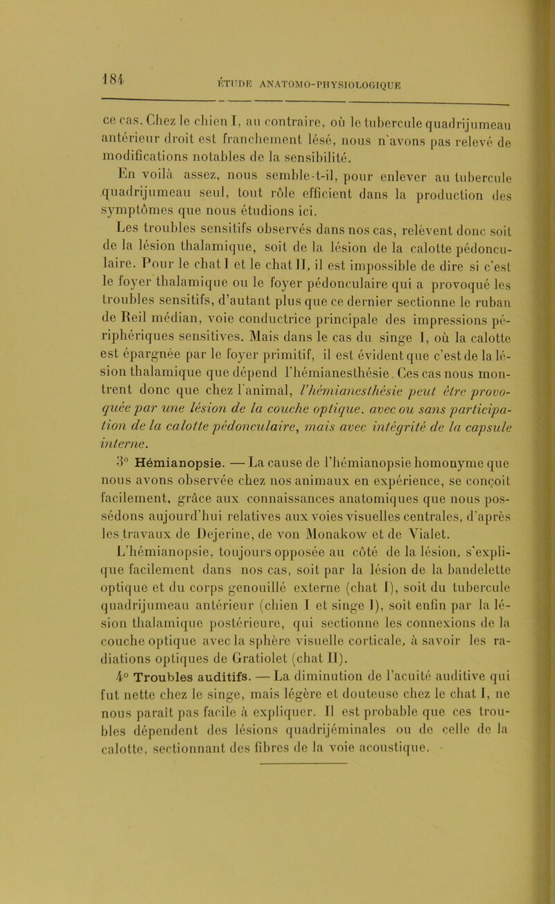 ce cas. Chez le chien I, au contraire, où le tubercule quadrijumeau antérieur droit est franchement lésé, nous n'avons pas relevé de modifications notables de la sensibilité. En voilà assez, nous semble-t-il, pour enlever au tubercule quadrijumeau seul, tout rôle efficient dans la production des symptômes que nous étudions ici. Les troubles sensitifs observés dans nos cas, relèvent donc soit de la lésion thalamique, soit de la lésion de la calotte pédoncu- laire. Pour le chat! et le chat IL il est impossible de dire si c’est le foyer thalamique ou le foyer pédonculaire qui a provoqué les troubles sensitifs, d’autant plus que ce dernier sectionne le ruban de Reil médian, voie conductrice principale des impressions pé- riphériques sensitives. Mais dans le cas du singe 1, où la calotte est épargnée par le loyer primitif, il est évident que c’est de la lé- sion thalamique que dépend l’hémianesthésie. Ces cas nous mon- trent donc que chez l'animal, l’hémianesthésie peut être provo- quée par une lésion de la couche optique, avec ou sans participa- tion de la calotte pédonculaire, mais avec intégrité de la capsule interne. 3° Hémianopsie. —La cause de l’hémianopsie homonyme que nous avons observée chez nos animaux en expérience, se conçoit facilement, grâce aux connaissances anatomiques que nous pos- sédons aujourd’hui relatives aux voies visuelles centrales, d’après les travaux de Dejerine, de von Monakow et de Vialet. L’hémianopsie, toujours opposée au côté de la lésion, s'expli- que facilement dans nos cas, soit par la lésion de la bandelette optique et du corps genouillé externe (chat I), soit du tubercule quadrijumeau antérieur (chien I et singe I), soit enfin par la lé- sion thalamique postérieure, qui sectionne les connexions de la couche optique avec la sphère visuelle corticale, à savoir les ra- diations optiques de Gratiolet (chat II). 4° Troubles auditifs. —La diminution de l’acuité auditive qui fut nette chez le singe, mais légère et douteuse chez le chat I, ne nous paraît pas facile à expliquer. Il est probable que ces trou- bles dépendent des lésions quadrijéminales ou de celle de la calotte, sectionnant des fibres de la voie acoustique. •