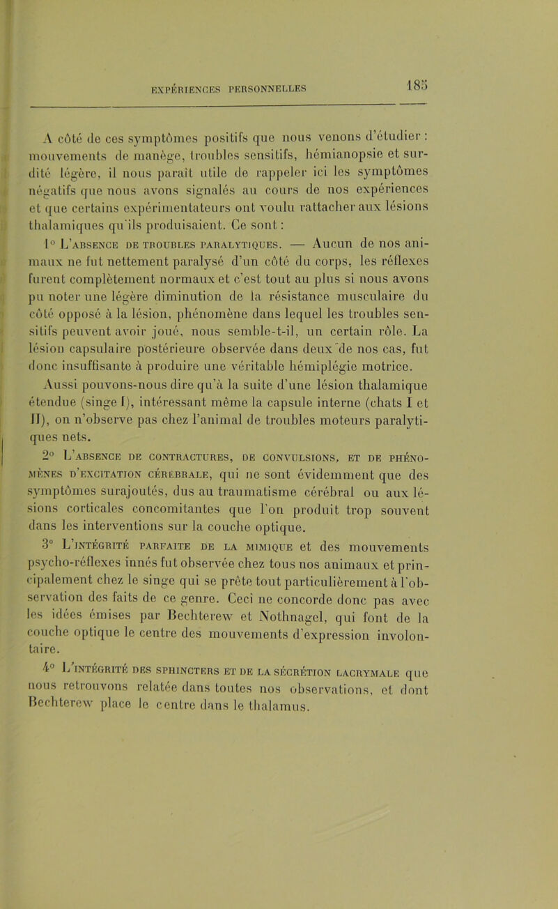 A côté de ces symptômes positifs que nous venons d’étudier : mouvements de manège, troubles sensitifs, hémianopsie et sur- dité légère, il nous paraît utile île rappeler ici les symptômes négatifs que nous avons signalés au cours do nos expériences et i[ue certains expérimentateurs ont voulu rattacher aux lésions thalamiques qu'ils produisaient. Ce sont : 1° L’absence de troubles paralytiques. — Aucun de nos ani- maux ne fut nettement paralysé d’un côté du corps, les réflexes furent complètement normaux et c’est tout au plus si nous avons pu noter une légère diminution de la résistance musculaire du côté opposé à la lésion, phénomène dans lequel les troubles sen- sitifs peuvent avoir joué, nous semble-t-il, un certain rôle. La lésion capsulaire postérieure observée dans deux de nos cas, fut donc insuffisante à produire une véritable hémiplégie motrice. Aussi pouvons-nous dire qu’à la suite d’une lésion thalamique étendue (singe I), intéressant même la capsule interne (chats I et II), on n’observe pas chez l’animal de troubles moteurs paralyti- ques nets. 2° L’absence de contractures, de convulsions, et de phéno- mènes d’excitatjon cérébrale, qui ne sont évidemment que des symptômes surajoutés, dus au traumatisme cérébral ou aux lé- sions corticales concomitantes que l’on produit trop souvent dans les interventions sur la couche optique. 3° L’intégrité parfaite de la mimique et des mouvements psycho-réflexes innés fut observée chez tous nos animaux et prin- cipalement chez le singe qui se prête tout particulièrement à l'ob- servation des laits de ce genre. Ceci ne concorde donc pas avec les idées émises par Bechterew et Nothnagel, qui font de la couche optique le centre des mouvements d’expression involon- taire. 4° L INTÉGRITÉ DES SPHINCTERS ET DE LA SÉCRÉTION LACRYMALE que nous retrouvons relatée dans toutes nos observations, et. dont Bechterew place le centre dans le thalamus.