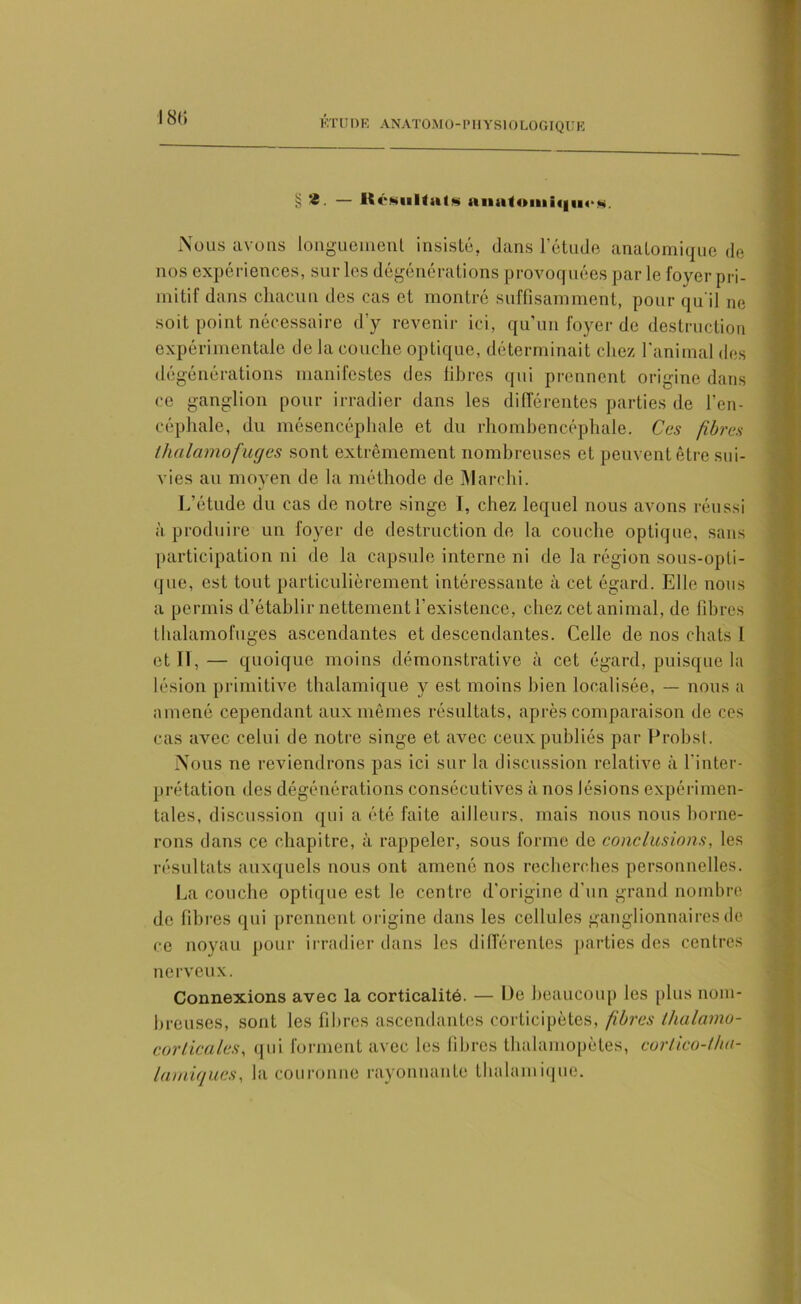 181) § * • — Résultats anatomiques. Nous avons longuement insisté, dans l’étude anatomique de nos expériences, sur les dégénérations provoquées par le foyer pri- mitif dans chacun des cas et montré suffisamment, pour qu'il ne soit point nécessaire d’y revenir ici, qu’un foyer de destruction expérimentale de la couche optique, déterminait chez l’animal des dégénérations manifestes des libres qui prennent origine dans ce ganglion pour irradier dans les différentes parties de l’en- céphale, du mésencéphale et du rhombencéphale. Ces fibres thalamofaejes sont extrêmement nombreuses et peuvent être sui- vies au moyen de la méthode de Marchi. L’étude du cas de notre singe I, chez lequel nous avons réussi à produire un foyer de destruction de la couche optique, sans participation ni de la capsule interne ni de la région sous-opti- que, est tout particulièrement intéressante à cet égard. Elle nous a permis d’établir nettement l’existence, chez cet animal, de fibres thalamofuges ascendantes et descendantes. Celle de nos chats l et II, — quoique moins démonstrative à cet égard, puisque la lésion primitive thalamique y est moins bien localisée, — nous a amené cependant aux mêmes résultats, après comparaison de ces cas avec celui de notre singe et avec ceux publiés par Probst. Nous ne reviendrons pas ici sur la discussion relative à l’inter- prétation des dégénérations consécutives à nos lésions expérimen- tales, discussion qui a été faite ailleurs, mais nous nous borne- rons dans ce chapitre, à rappeler, sous forme de conclusions, les résultats auxquels nous ont amené nos recherches personnelles. La couche optique est le centre d’origine d’un grand nombre de libres qui prennent origine dans les cellules ganglionnaires de ce noyau pour irradier dans les différentes parties des centres nerveux. Connexions avec la corticalité. — De beaucoup les plus nom- breuses, sont les filtres ascendantes corticipètes, fibres thalanio- corlicales, qui forment avec les fibres thalamopètes, cortico-thu- lamiques, la couronne rayonnante thalamique.