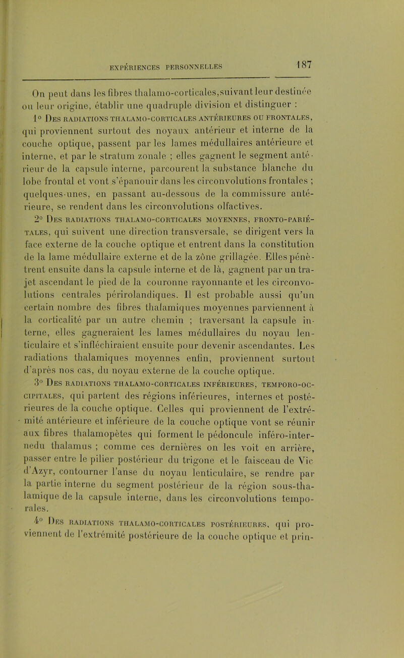 On peut dans les fibres tlialamo-corticales,suivant leur destinée ou leur origine, établir une quadruple division et distinguer : 1° Des radiations tiialamo-corticales antérieures ou frontales, qui proviennent surtout des noyaux antérieur et interne de la couche optique, passent par les lames médullaires antérieure et interne, et par le stratum zonale ; elles gagnent le segment anté- rieur de la capsule interne, parcourent la substance blanche du lobe frontal et vont s’épanouir dans les circonvolutions frontales ; quelques-unes, en passant au-dessous de la commissure anté- rieure, se rendent dans les circonvolutions olfactives. 2° Des radiations tiialamo-corticales moyennes, fronto-parié- tales, qui suivent une direction transversale, se dirigent vers la face externe de la couche optique et entrent dans la constitution de la lame médullaire externe et de la zone grillagée. Elles pénè- trent ensuite dans la capsule interne et de là, gagnent par un tra- jet ascendant le pied de la couronne rayonnante et les circonvo- lutions centrales périrolandiques. Il est probable aussi qu’un certain nombre des fibres thalamiques moyennes parviennent à la eorticalité par un autre chemin ; traversant la capsule in- terne, elles gagneraient les lames médullaires du noyau len- ticulaire et s’infléchiraient ensuite pour devenir ascendantes. Les radiations thalamiques moyennes enfin, proviennent surtout d’après nos cas, du noyau externe de la couche optique. 3° Des radiations thalamo-cortigat.es inférieures, temporo-oc- cipitales, qui partent des régions inférieures, internes et posté- rieures de la couche optique. Celles qui proviennent de l’extré- mité antérieure et inférieure de la couche optique vont se réunir aux fibres thalamopètes qui forment le pédoncule inféro-inter- nedu thalamus ; comme ces dernières on les voit en arrière, passer entre le pilier postérieur du trigone et le faisceau do Vie dAzyr, contourner l’anse du noyau lenticulaire, se rendre par la partie interne du segment postérieur de la région sous-tha- lamique de la capsule interne, dans les circonvolutions tempo- rales. 4° Des radiations tiialamo-corticales postérieures, qui pro- viennent de 1 extrémité postérieure de la couche optique et pria-