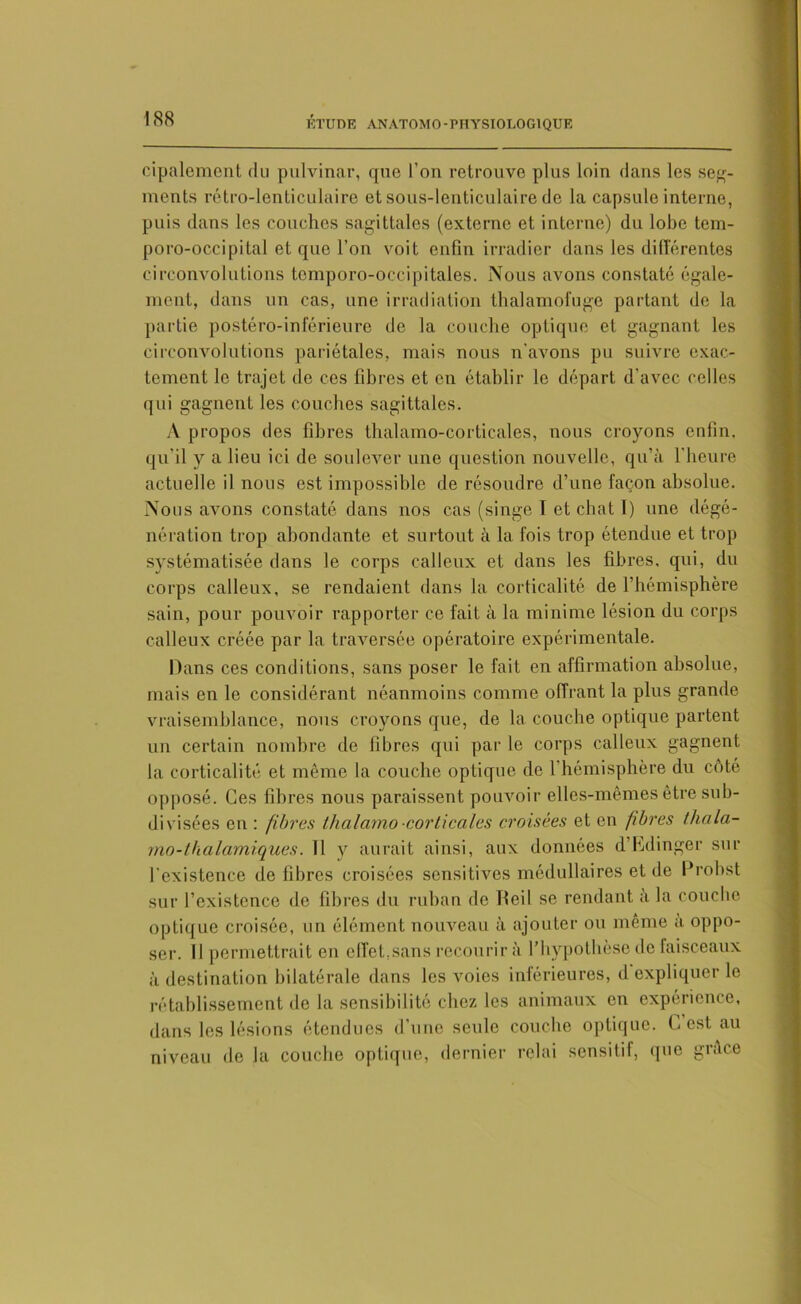 cipaleraent du pulvinar, que l'on retrouve plus loin dans les ser- ments rétro-lenticulaire et sous-lenticulaire de la capsule interne, puis dans les couches sagittales (externe et interne) du lobe tem- poro-occipital et que l’on voit enfin irradier dans les différentes circonvolutions tcmporo-occipitales. Nous avons constaté égale- ment, dans un cas, une irradiation thalamoluge partant de la partie postéro-inférieure de la couche optique et gagnant les circonvolutions pariétales, mais nous n’avons pu suivre exac- tement le trajet do ces fibres et en établir le départ d'avec celles qui gagnent les couches sagittales. A propos des fibres thalamo-corticales, nous croyons enfin, qu'il y a lieu ici de soulever une question nouvelle, qu’à l'heure actuelle il nous est impossible de résoudre d’une façon absolue. Nous avons constaté dans nos cas (singe T et chat l) une dégé- nération trop abondante et surtout à la fois trop étendue et trop systématisée dans le corps calleux et dans les fibres, qui, du corps calleux, se rendaient dans la corticalité de l’hémisphère sain, pour pouvoir rapporter ce fait à la minime lésion du corps calleux créée par la traversée opératoire expérimentale. Dans ces conditions, sans poser le fait en affirmation absolue, mais en le considérant néanmoins comme offrant la plus grande vraisemblance, nous croyons que, de la couche optique partent un certain nombre de fibres qui par le corps calleux gagnent la corticalité et même la couche optique de 1 hémisphère du côté opposé. Ces fibres nous paraissent pouvoir elles-mêmes être sub- divisées en : fibres thalamo -corticales croisées et en fibres thala- mo-thalamiques. Il y aurait ainsi, aux données d’Edinger sur l'existence de fibres croisées sensitives médullaires et de Probst sur l’existence de fibres du ruban de Tteil se rendant à la couche optique croisée, un élément nouveau à ajouter ou même à oppo- ser. Il permettrait en effet,sans recourir à l’hypothèse de faisceaux à destination bilatérale dans les voies inférieures, d expliquer le rétablissement de la sensibilité chez les animaux en expérience, dans les lésions étendues d’une seule couche optique. E est au niveau de Ja couche optique, dernier relai sensitif, que grâce