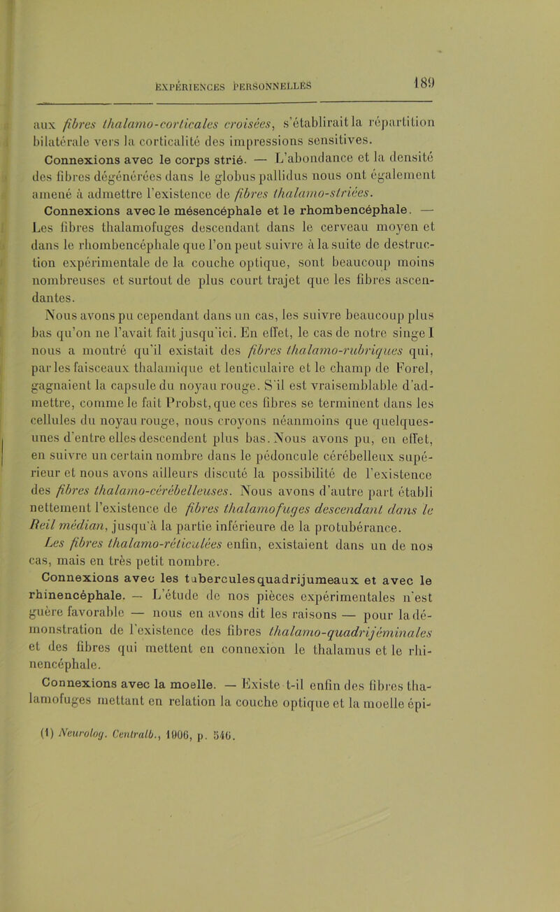 aux fibres ihalcimo-corticales croisées, s’établirait la répartition bilatérale vers la corticalité des impressions sensitives. Connexions avec le corps strié- — L’abondance et la densité des fibres dégénérées dans le globus pallidus nous ont également amené à admettre l’existence de fibres thalamo-striées. Connexions avec le mésencéphale et le rhombencéphale. — Les fibres thalamofuges descendant dans le cerveau moyen et dans le rhombencéphale que l’on peut suivre à la suite de destruc- tion expérimentale de la couche optique, sont beaucoup moins nombreuses et surtout de plus court trajet que les fibres ascen- dantes. Nous avons pu cependant dans un cas, les suivre beaucoup plus bas qu’on ne l’avait fait jusqu'ici. En effet, le cas de notre singe I nous a montré qu'il existait des fibres thalamo-rubriques qui, par les faisceaux thalamique et lenticulaire et le champ de Forel, gagnaient la capsule du noyau rouge. S'il est vraisemblable d’ad- mettre, comme le fait Probst, que ces fibres se terminent dans les cellules du noyau rouge, nous croyons néanmoins que quelques- unes d’entre elles descendent plus bas. Nous avons pu, en effet, en suivre un certain nombre dans le pédoncule cérébelleux supé- rieur et nous avons ailleurs discuté la possibilité de l’existence des fibres thalamo-cérébelleuses. Nous avons d’autre part établi nettement l’existence de fibres thalamofuges descendant dans le Reil médian, jusqu'à la partie inférieure de la protubérance. Les fibres thalamo-réticulées enfin, existaient dans un de nos cas, mais en très petit nombre. Connexions avec les tubercules quadrijumeaux et avec le rhinencéphale. — L’étude de nos pièces expérimentales n’est guère favorable — nous en avons dit les raisons — pour la dé- monstration de 1 existence des fibres thalamo-quadrijèminales et des fibres qui mettent en connexion le thalamus et le rhi- nencéphale. Connexions avec la moelle. — Existe t-il enfin des fibres tha- lamofuges mettant en relation la couche optique et la moelle épi— (1) Neurolog. Centralb., 1000, p. 040.