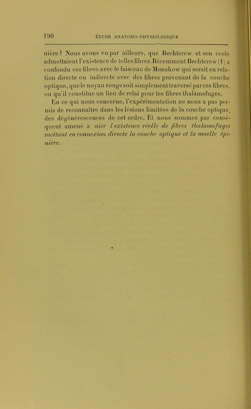 nière? Nous avons vu par ailleurs, que Bechterew et son école admettaient l’existence de telles fibres.Récemment Bechterew(l ) a confondu ces fibres avec le faisceau de Monakow qui serait en rela- tion directe ou indirecte avec des fibres provenant de la couche optique, quele noyau rougesoit simplement traversé par ces fibres, ou qu’il constitue un lieu de relai pour les fibres thalamofuges. En ce qui nous concerne, l’expérimentation ne nous a pas per- mis de reconnaître dans les lésions limitées de la couche optique, des dégénérescences de cet ordre. Et nous sommes par consé- quent amené à nier l existence réelle de fibres thalamofuges mettant en connexion directe la couche optique et la moelle épi- niere.