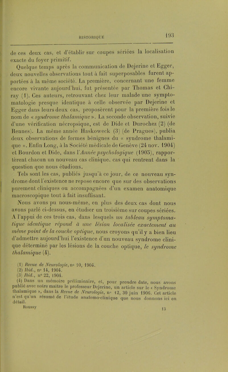 HISTORIQUE de ces deux cas, et d’établir sur coupes sériées la localisation exacte du foyer primitif. Quelque temps après la communication de Dejerine et Egger, deux nouvelles observations tout à fait superposables furent ap- portées à la môme société. La première, concernant une femme encore vivante aujourd’hui, fut présentée par Thomas et Chi- ray (1). Ces auteurs, retrouvant chez leur malade une sympto- matologie presque identique à celle observée par Dejerine et Egger dans leurs deux cas, proposèrent pour la première fois le nom de « syndrome thalamique ». La seconde observation, suivie d’une vérification nécropsique, est de Dide et Durochez (2) (de Rennes). La même année Haskoweck (3) (de Pragues), publia deux observations de formes bénignes du « syndrome thalami- que ». Enfin Long, à la Société médicale de Genève (24 nov. 1904) et Bourdon et Dide, dans Y Année psychologique (1905), rappor- tèrent chacun un nouveau cas clinique, cas qui rentrent dans la question que nous étudions. Tels sont les cas, publiés jusqu'à ce jour, de ce nouveau syn- drome dont l'existence ne repose encore que sur des observations purement cliniques ou accompagnées d’un examen anatomique macroscopique tout à fait insuffisant. Nous avons pu nous-même, en plus des deux cas dont nous avons parlé ci-dessus, en étudier un troisième sur coupes sériées. A l’appui de ces trois cas, dans lesquels un tableau symptoma- tique identique répond à une lésion localisée exactement au même point de la couche optique, nous croyons qu’il y a bien lieu d’admettre aujourd’hui l’existence d’un nouveau syndrome clini- que déterminé par les lésions de la couche optique, le syndrome thalamique (4). (1) Revue de Neurologie, n° 10, 1901. (2) Ibid., n° 14, 1904. (3) Ibid., n° 22, 1904. (4) Dans un mémoire préliminaire, et, pour prendre date, nous avons publié avec notre maître le professeur Dejerine, un article sur le « Syndrome thalamique », dans lu Revue de Neurologie, n- 12, 30 juin 1900. Cet article n est qu un résumé de 1 étude anatomo-clinique que nous donnons ici en détail. Roussy .o