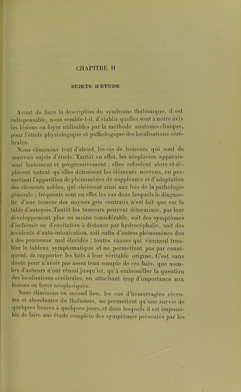 SUJETS D'ÉTUDE Avant de faire la description du syndrome thalamique, il est indispensable, nous semble-t-il, d’établir quelles sont à notre avis les lésions en foyer utilisables parla méthode anatomo-clinique, pour l’étude physiologique et pathologique des localisations céré- brales. Nous éliminons tout d’abord, les cas de tumeurs qui sont de mauvais sujets d'étude. Tantôt en effet, les néoplasies apparais- sent lentement et progressivement ; elles refoulent alors et dé- placent autant qu’elles détruisent les éléments nerveux, en per- mettant l’apparition de phénomènes de suppléance et d’adaptation des éléments nobles, qui obéissent ainsi aux lois de la pathologie générale ; fréquents sont en effet les cas dans lesquels le diagnos- tic d’une tumeur des noyaux gris centraux n’est fait que sur la table d’autopsie.Tantôt les tumeurs peuvent déterminer, parleur développement plus ou moins considérable, soit des symptômes d’ischémie ou d’excitation à distance par hydrocéphalie, soit des accidents d’auto-intoxication, soit enfin d’autres phénomènes dus à des processus mal élucidés ; toutes causes qui viennent trou- bler le tableau symptomatique et ne permettent pas par consé- quent, de rapporter les faits à leur véritable origine. C’est sans doute pour n’avoir pas assez tenu compte de ces faits, que nom- bre d’auteurs n’ont réussi jusqu’ici, qu’à embrouiller la question des localisations cérébrales, en attachant trop d’importance aux lésions en foyer néoplasiques. Nous éliminons en second lieu, les cas d’hémorragies récen- tes et abondantes du thalamus, ne permettant qu’une survie de quelques heures a quelques jours,et dans lesquels il est impossi- ble de faire une etude complète des symptômes présentés par les