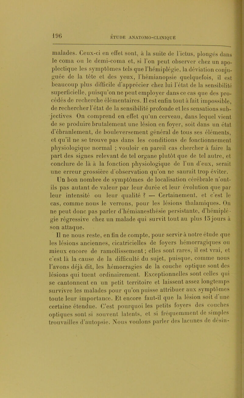 malades. Ceux-ci en eil'et sont, à la suite de l'ictus, plongés dans le coma ou le demi-coma et, si l’on peut observer chez un apo- plectique les symptômes tels que l’hémiplégie, la déviation conju- guée de la tête et des yeux, l'hémianopsie quelquefois, il est beaucoup plus difficile d'apprécier chez lui l’état de la sensibilité superficielle, puisqu’on ne peut employer dans ce cas que des pro- cédés de recherche élémentaires. Il est enfin tout à fait impossible, de rechercher l’état de la sensibilité profonde et les sensations sub- jectives On comprend en effet qu’un cerveau, dans lequel vient de se produire brutalement une lésion en foyer, soit dans un état d'ébranlement, de bouleversement général de tous ses éléments, et qu’il ne se trouve pas dans les conditions de fonctionnement physiologique normal ; vouloir en pareil cas chercher à faire la part des signes relevant de tel organe plutôt que de tel autre, et conclure de là à la fonction physiologique de l’un d’eux, serait une erreur grossière d'observation qu’on ne saurait trop éviter. Un bon nombre de symptômes de localisation cérébrale n'ont- ils pas autant de valeur par leur durée et leur évolution que par leur intensité ou leur qualité ? — Certainement, et c’est le cas, comme nous le verrons, pour les lésions thalamiques. On ne peut donc pas parier d'hémianesthésie persistante, d’hémiplé- gie régressive chez un malade qui survit tout au plus 15 jours à son attaque. Il ne nous reste, en fin de compte, pour servir à notre étude que les lésions anciennes, cicatricielles de foyers hémorragiques ou mieux encore de ramollissement; elles sont rares, il est vrai, et c’est là la cause de la difficulté du sujet, puisque, comme nous l’avons déjà dit, les hémorragies de la couche optique sont des lésions qui tuent ordinairement. Exceptionnelles sont celles qui se cantonnent en un petit territoire et laissent assez longtemps survivre les malades pour qu’on puisse attribuer aux symptômes toute leur importance. Et encore faut-il que la lésion soit d une certaine étendue. C’est pourquoi les petits foyers des couches optiques sont si souvent latents, et si fréquemment de simples trouvailles d’autopsie. Nous voulons parler des lacunes de desin-