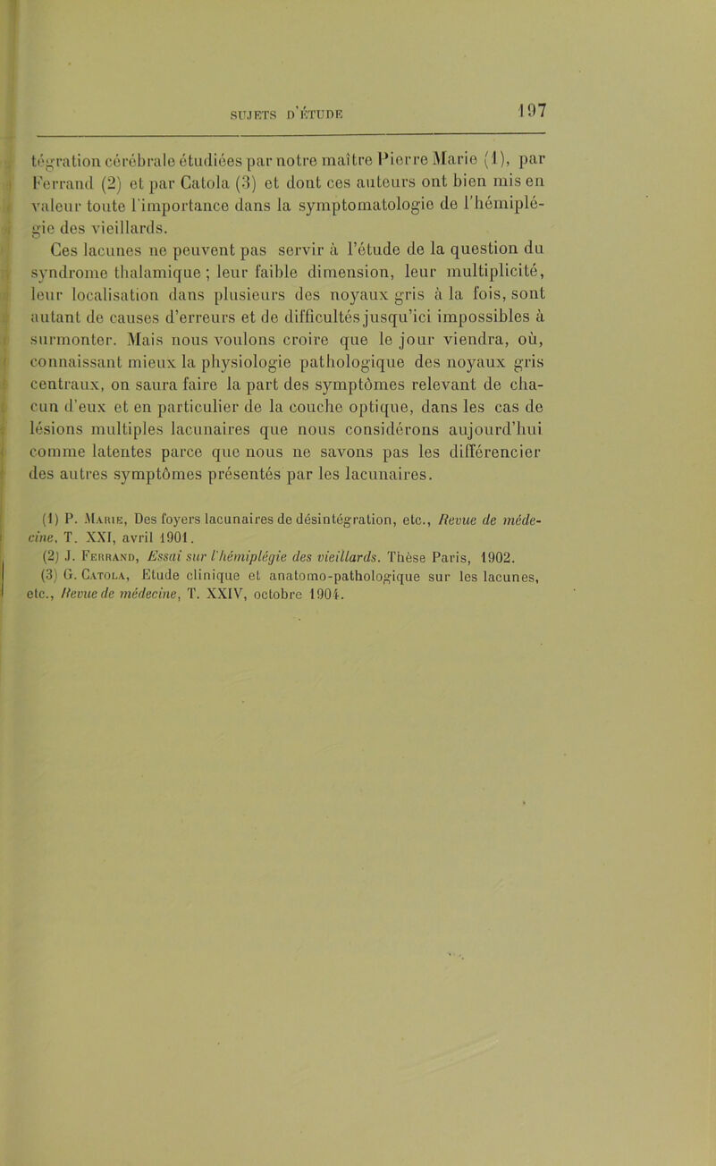 tégration cérébrale étudiées par notre maître Pierre Marie (1), par Ferrand (2) et par Catola (3) et dont ces auteurs ont bien mis en valeur toute l’importance dans la symptomatologie de l’hémiplé- gie des vieillards. Ces lacunes no peuvent pas servir à l’étude de la question du syndrome thalamique ; leur faible dimension, leur multiplicité, leur localisation dans plusieurs des noyaux gris à la fois, sont autant de causes d’erreurs et de difficultés jusqu’ici impossibles à surmonter. Mais nous voulons croire que le jour viendra, où, connaissant mieux la physiologie pathologique des noyaux gris centraux, on saura faire la part des symptômes relevant de cha- cun d’eux et en particulier de la couche optique, dans les cas de lésions multiples lacunaires que nous considérons aujourd’hui comme latentes parce que nous ne savons pas les différencier des autres symptômes présentés par les lacunaires. (1) P. Marie, Des foyers lacunaires de désintégration, etc., Revue de méde- cine, T. XXI, avril 1901. (2) J. Ferrand, Essai sur t'hémiplégie des vieillards. Thèse Paris, 1902. (3) G. Catola, Etude clinique et anatomo-pathologique sur les lacunes, etc., Revue de médecine, T. XXIV, octobre 1904.