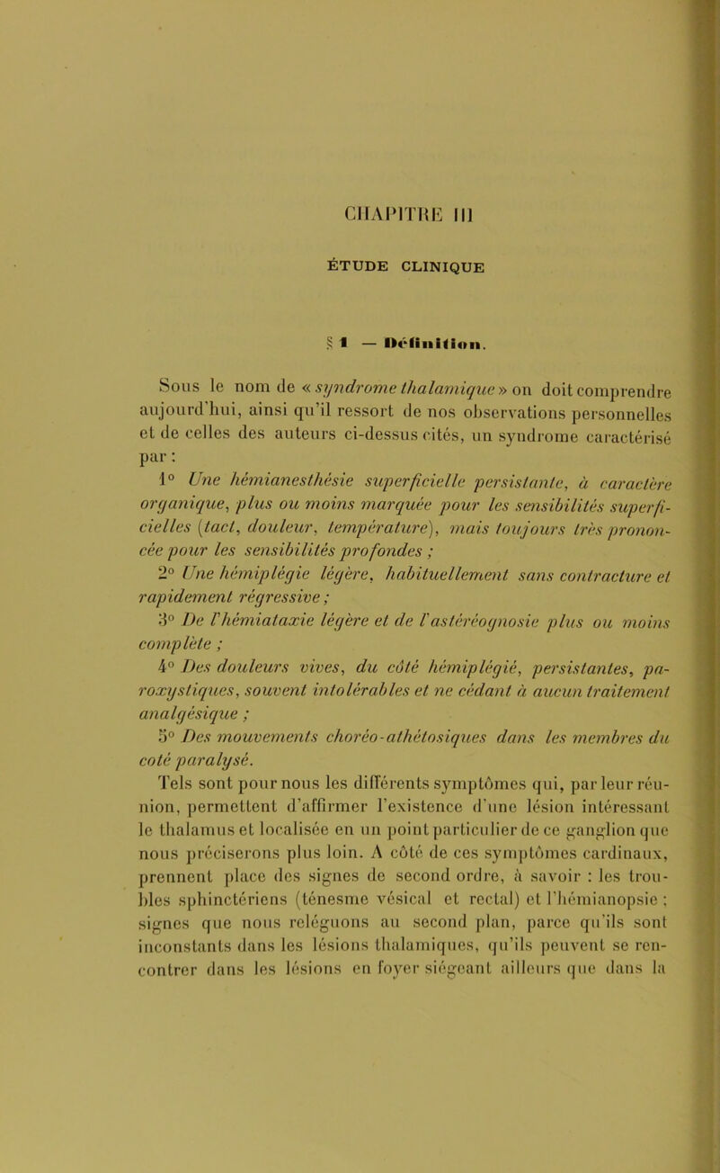 ÉTUDE CLINIQUE ? 1 — Définition. Sous le nom de « syndrome lhalamique » on doit comprendre aujourd'hui, ainsi qn’il ressort de nos observations personnelles et de celles des auteurs ci-dessus cités, un syndrome caractérisé par : 1° Une hémianesthésie superficielle persistante, à caractère organique, plus ou moins marquée pour les sensibilités superfi- cielles [tact, douleur, température), mais toujours très pronon- cée pour les sensibilités profondes ; 2° Une hémiplégie légère, habituellement sans contracture et rapidement régressive ; 3° De l'hémiataxie légère et de l'astéréognosie plus ou moins complète ; 4° Des douleurs vives, du côté hémiplégié, persistantes, pa- roxy s tiques, souvent intolérables et ne cédant à aucun traitement analgésique ; 5° Des mouvements chorèo ■ athètosiques dans les membres du coté paralysé. Tels sont pour nous les différents symptômes qui, par leur réu- nion, permettent d’affirmer l'existence d'une lésion intéressant le thalamus et localisée en un point particulier de ce ganglion que nous préciserons plus loin. A côté de ces symptômes cardinaux, prennent place des signes de second ordre, à savoir : les trou- bles sphinctériens (ténesme vésical et rectal) et l'hémianopsie ; signes que nous reléguons au second plan, parce qu’ils sont inconstants dans les lésions thalamiques, qu'ils peuvent se ren- contrer dans les lésions en foyer siégeant ailleurs que dans la