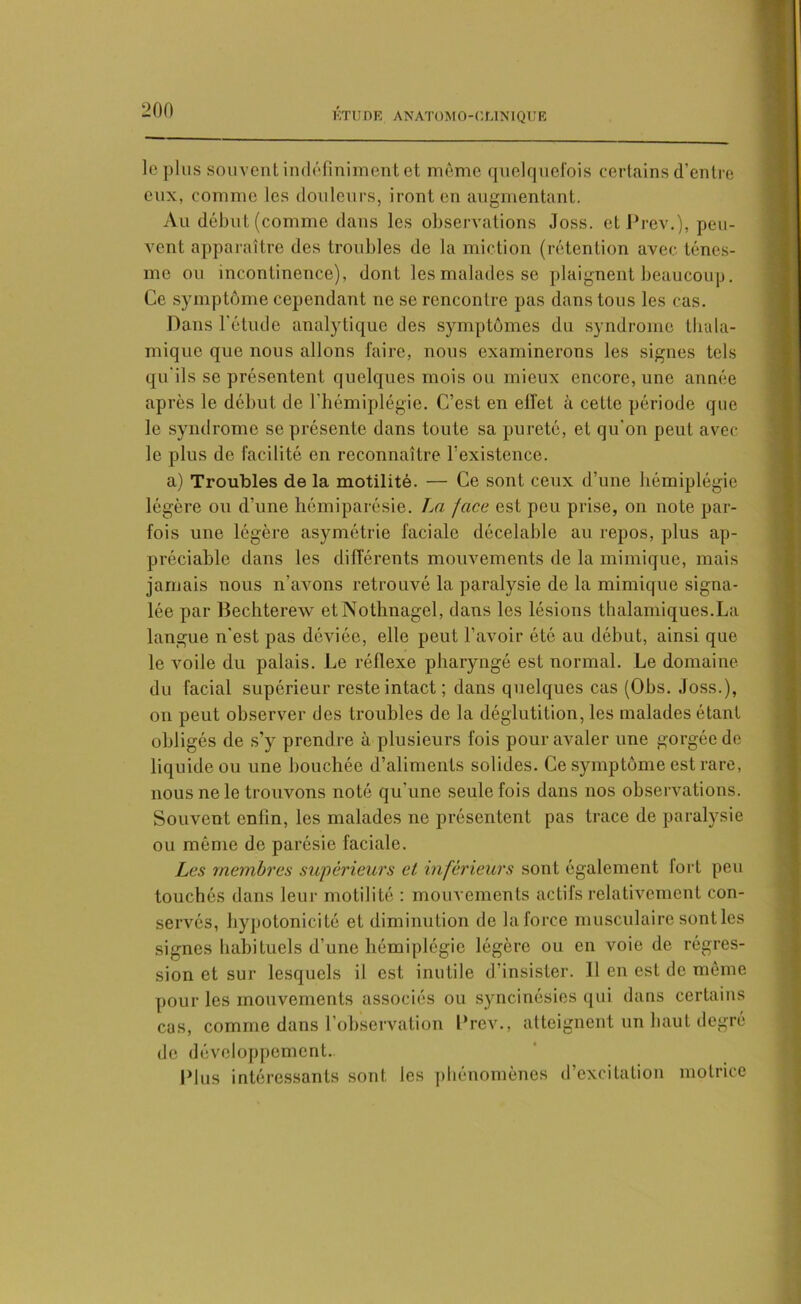 le plus souvent indéfiniment et même quelquefois certains d’entre eux, comme les douleurs, iront en augmentant. Au début (comme dans les observations Joss. et Prev.), peu- vent apparaître des troubles de la miction (rétention avec ténes- me ou incontinence), dont les malades se plaignent beaucoup. Ce symptôme cependant ne se rencontre pas dans tous les cas. Dans l'étude analytique des symptômes du syndrome thala- miquc que nous allons faire, nous examinerons les signes tels qu'ils se présentent quelques mois ou mieux encore, une année après le début de l’hémiplégie. C’est en effet à cette période que le syndrome se présente dans toute sa pureté, et qu'on peut avec le plus de facilité en reconnaître l'existence. a) Troubles de la motilité. — Ce sont ceux d’une hémiplégie légère ou d’une hémiparésie. La /ace est peu prise, on note par- fois une légère asymétrie faciale décelable au repos, plus ap- préciable dans les différents mouvements de la mimique, mais jamais nous n’avons retrouvé la paralysie de la mimique signa- lée par Bechterew etNothnagel, dans les lésions thalamiques.La langue n'est pas déviée, elle peut l’avoir été au début, ainsi que le voile du palais. Le réflexe pharyngé est normal. Le domaine, du facial supérieur reste intact; dans quelques cas (Obs. Joss.), on peut observer des troubles de la déglutition, les malades étant obligés de s’y prendre à plusieurs fois pour avaler une gorgée de liquide ou une bouchée d’aliments solides. Ce symptôme est rare, nous ne le trouvons noté qu'une seule fois dans nos observations. Souvent enfin, les malades ne présentent pas trace de paralysie ou même de parésie faciale. Les membres supérieurs et inférieurs sont également lort peu touchés dans leur motilité : mouvements actifs relativement con- servés, hypotonicité et diminution de laforce musculaire sont les signes habituels d’une hémiplégie légère ou en voie de régres- sion et sur lesquels il est inutile d’insister. Il en est de même pour les mouvements associés ou syncinésies qui dans certains cas, comme dans l’observation l'rev., atteignent un haut degré de développement. Plus intéressants sont les phénomènes d’excitation motrice